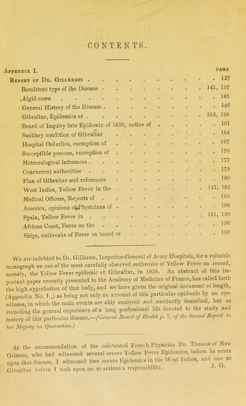 CONTENTS. Appendix I. Report op Dr. Gielkhest ..... Remittent type of the Disease - . . . lAlgid cases • General History of the Disease .... Gibraltar, Epidemics at Board of Inquiry into Epidemic of 1828, notice of Sanitary condition of Gibraltar Hospital Orderlies, exemption of . . . Susceptible persons, exemption of . hleteorological influences Concurrent authorities ..... Plan of Gibraltar and references West Indies, Yellow Fever in the . Medical Officers, Reports of ... • America, opinions oJ^Physicians of . . Spain, Yellow Fever in African Coast, Fever on the . Ships, outbreaks of Fever on board of PAOE 141, 153, 147, 151, 137 197 145 146 158 161 164 167 170 177 179 180 182 183 188 190 196 199 We are indebted to Dr. Gillkrest, Inspector-General of Army Hospitals, for a valuable monograph on one of the most carefully observed outbreaks of Yellow Fever on record, namely, the Yellow Fever epidemic at Gibraltar, in 1828. An abstract of this im. portant’paper recently presented to the Academy of Medicine of France, has called forth the high approbation of that body, and we have given the original document at length, (Appendix No. T.,) as being not only an account of this particular epidemic by an eye. witness, in which the main events are ably analysed and succinctly described, but as recording the general experience of a long professional life devoted to the study and history of this particular disease.—(General Board of Health p. 7, oj the Second Report to her Majesti/ on Quarantine.) At the recommendation of the celebrated French Physician Dr. Ihomasof Now Orleans, who bad witnessed several severe Yellow Fever Epidemics, before he wrote upon that disease, I ivitncssod two severe Epidemics in the West Indies, and one nt Gibraltar before T took upon me so serious a responsibility.