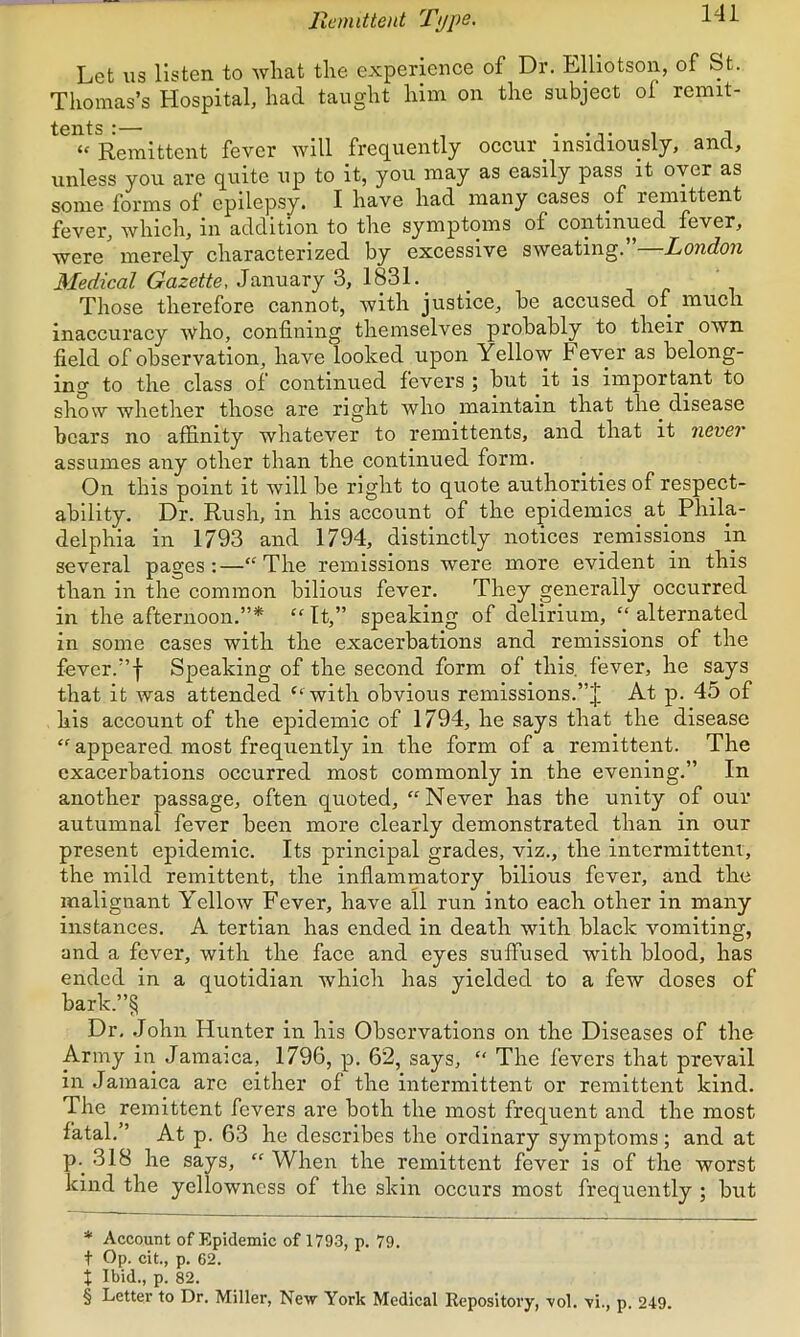 Remittent Ti/pe. Let us listen to wlmt tlie experience of Dr. Elliotson, of St. Thomas’s Hospital, had taught him on the subject of remit- tents :— . “ Remittent fever will frequently occur _ insidiously, and, unless you are quite up to it, you may as easily pass it oyer as some forms of epilepsy. I have had many cases of remittent fever, which, in addition to the symptoms of continued fever, were merely characterized by excessive sweating.’ London Medical Gazette, January 3, 1831. Those therefore cannot, with justice, be accused of much inaccuracy 'nvIio, confining themselves probably to their own field of observation, have looked upon Yellow Fever as belong- ing to the class of continued fevers ; but it is important to show whether those are right who maintain that the disease bears no affinity whatever to remittents, and that it never assumes any other than the continued form. On this point it will be right to quote authorities of respect- ability. Dr. Rush, in his account of the epidemics at Phila- delphia in 1793 and 1794, distinctly notices remissions in several pages:—‘‘The remissions were more evident in this than in the common bilious fever. They generally occurred in the afternoon.”* * * § “ It,” speaking of delirium, “ alternated in some cases with the exacerbations and remissions of the fever.”f Speaking of the second form of this, fever, he says that it was attended “with obvious remissions.At p. 45 of his account of the e^iidemic of 1794, he says that the disease “ appeared most frequently in the form of a remittent. The exacerbations occurred most commonly in the evening.” In another passage, often quoted, “Never has the unity of our autumnal fever been more clearly demonstrated than in our present epidemic. Its principal grades, viz., the intermittent, the mild remittent, the inflammatory bilious fever, and the malignant Yellow Fever, have all run into each other in many instances. A tertian has ended in death with black vomiting, and a fever, with the face and eyes suffused with blood, has ended in a quotidian which has yielded to a few doses of bark.”§ Dr, .John Hunter in his Observations on the Diseases of the Army in Jamaica, 1796, p. 62, says, “ The fevers that prevail in Jamaica are either of the intermittent or remittent kind. The remittent fevers are both the most frequent and the most fatal.” At p. 63 he describes the ordinary symptoms; and at p.^ .318 he says, “ When the remittent fever is of the worst kind the yellowness of the skin occurs most frequently ; but * Account of Epidemic of 1793, p. 79. + Op. cit., p. 62. X Ibid., p. 82. § Letter to Dr. Miller, New York Medical Repository, ■vol. vi., p. 249.