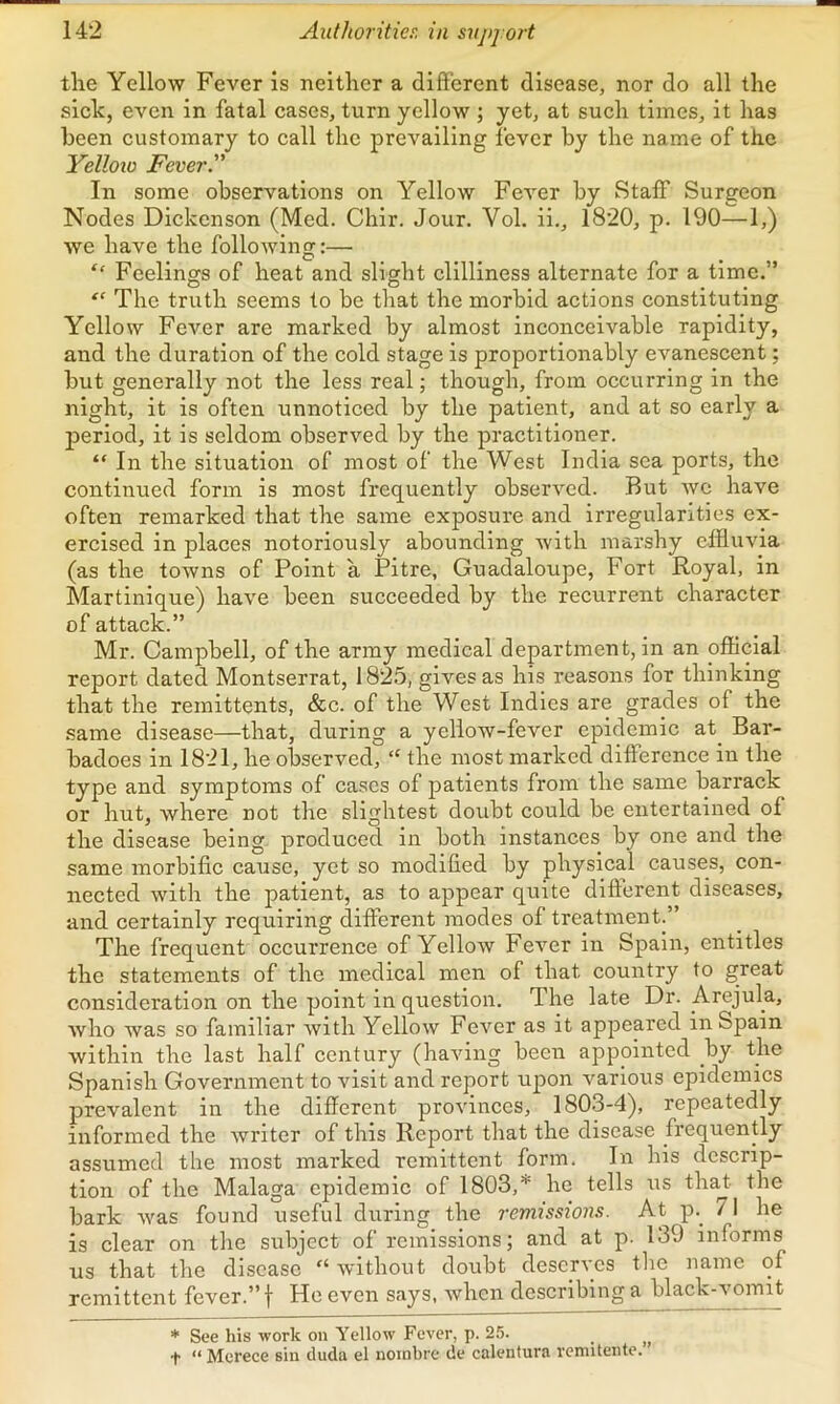 the Yellow Fever is neither a different disease, nor do all the sick, even in fatal cases, turn yellow ; yet, at such times, it has been customary to call the prevailing fever by the name of the Yelloio Fever. In some observations on Yellow Fever by Staff Surgeon Nodes Dickenson (Med. Chir. Jour. Vol. ii., 1820, p. 190—1,) we have the following:—■ “ Feelings of heat and slight clllliness alternate for a time.” “ The truth seems to be that the morbid actions constituting Yellow Fever are marked by almost inconceivable rapidity, and the duration of the cold stage is proportionably evanescent; but generally not the less real; though, from occurring in the night, it is often unnoticed by the patient, and at so early a jDeriod, it is seldom observed by the practitioner. “ In the situation of most of the West India sea ports, the continued form is most frequently observed. But Ave have often remarked that the same exposure and irregularities ex- ercised in places notoriously abounding with marshy effluvia (as the towns of Point a Pitre, Guadaloupe, Fort Royal, in Martinique) have been succeeded by the recurrent character of attack.” Mr. Campbell, of the army medical department, in an official report dated Montserrat, 1825, gives as his reasons for thinking that the remittents, &c. of the West Indies are grades of the same disease—that, during a yellow-fever epidemic at^ Bar- badoes in 1821, he observed, “ the most marked difference in the type and symptoms of cases of patients from the same barrack or hut, where not the slightest doubt could be entertained of the disease being produced in both instances by one and the same morbific cause, yet so modified by physical causes, con- nected with the patient, as to appear quite difterent diseases, and certainly requiring different modes of treatment.” The frequent occurrence of Yellow Fe^mr in Spain, entitles the statements of the medical men of that country to great consideration on the point in question. The late Dr. Arejula, Avho was so familiar Avith Yellow FoAmr as it appeared in Spain within the last half century (haAang been appointed by the Spanish Government to visit and report upon A^arlous epidemics prevalent in the different provinces, 1803-4), repeatedly informed the Avrlter of this Report that the disease frequently assumed the most marked remittent form. In his descrip- tion of the Malaga epidemic of 1803,’^ he tells us tha^- the bark Avas found useful during the remissions. At p.^ / 1 he is clear on the subject of remissions; and at p. 139 informs us that the disease Avithout doubt deserves tlie name of remittent fever.” f He even says, Avhen describing a black-vomit * See his work on Yellow Fever, p. 2.5. __ t “ Mcrece sin duda el noinbre de calentura venutente.