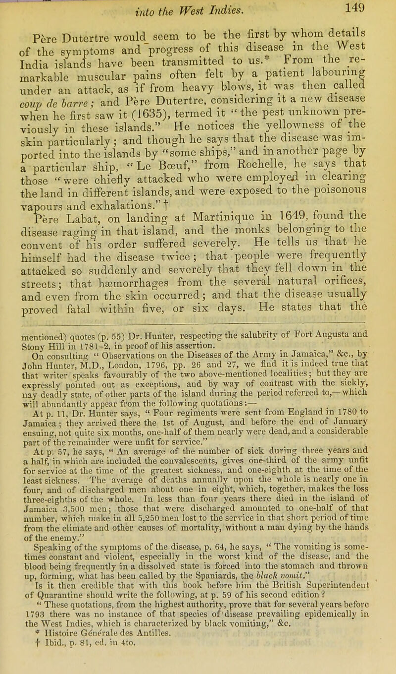 into the West Indies. Pere Dutertre would seem to be tbe first by whom details of tbe symptoms and progress of this disease in the West India islands have been transmitted to us.* From the re- markable muscular pains often felt by a_ patient labouring under an attack, as if from heavy blows, it was then called coup de barre; and Pere Dutertre, considering it a new disease when he first saw it (1635), termed it “ the pest unknown pre- viously in these islands.” He notices the yellowness ot Hie skin particularly ; and though he says that the disease was im- ported into the islands by “some ships,” and in another page by a particular ship, “ Le Boeuf, from Rochelle, he^ says that those “were chiefly attacked who were employed in clearing the land in different islands, and were exposed to the poisonous vapours and exhalations.” t , , pit Pere Labat, on landing at Martinique in 1649, found the disease raying in that island, and the monks belonging to the convent of his order suffered severely. He tells us that he himself had the disease twice; that people were frequently attacked so suddenly and severely that they fell down in the streets; that haemorrhages from the several natural orifices, and even from the skin occurred j and that the disease usually proved fatal within five, or six days. He states that the mentioned) quotes (p. 55) Dr. Hunter, respecting the salubrity of Fort Augusta and Stony Hill in 1781-2, in proof of his assertion. On consulting “ Observations on the Diseases of the Army in Jamaica,” &c., by John Hunter, M.D., London, 1796, pp. 26 and 27, ye find it is indeed true that that writer speaks favourably of the two above-mentioned localities; but they are expressly pointed out as exceptions, and by way of contrast with the sicldy, nay deadly state, of other parts of the island during the period referred to,—which will abundantly appear from the following quotations At p. 11, Dr. Hunter says, “ Four regiments were sent from England in 1780 to Jamaica; they arrived there the 1st of August, and before the end of January ensuing, not quite six months, one-half of them nearly were dead, and a considerable part of the remainder were unfit for service.” At p, 57, he says, “ An average of the number of sick during three years and a half, in which are included the convalescents, gives one-third of the army unfit for service at the time of the greatest sickness, and one-eighth at the time of the least sickness. The average of deaths annually upon the whole is nearly one in four, and of discharged men about one in eight, which, together, makes the loss three-eighths of the whole. In less than four years there died in the island of Jamaica 3,500 men; those that were discharged amounted to one-half of that number, which make in all 5,250 men lost to the service in that short pei'iod of time from the climate and other causes of mortality, without a man dying by the hands of the enemy.” Speaking of the symptoms of the disease, p. 64, he says, “ The vomiting is some- times constant and violent, especially in the worst kind of the disease, and the blood being frequently in a dissolved state is forced into the stomach and thrown up, forming, what has been called by the Spaniards, the black vomit.” Is it then credible that with this book before him the British Superintendent of Quarantine should write the following, at p. 59 of his second edition? “ These quotations, from the highest authority, prove that for several years before 1793 there was no instance of that species of 'disease prevailing epidemically in the West Indies, which is characterized by black vomiting,” &c. * Histoire Gene'rale des Antilles, t Ibid., p. 81, ed. in 4to.