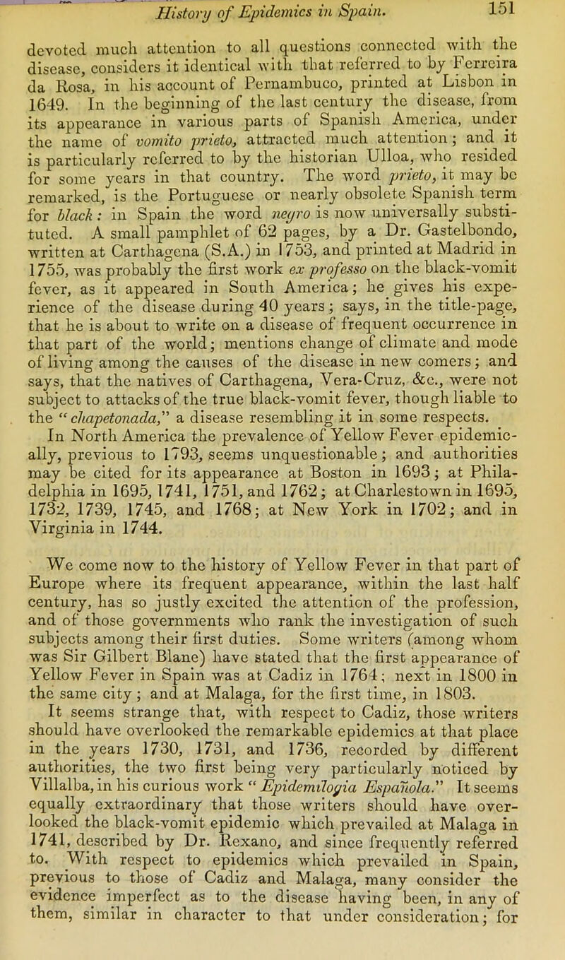 devoted iiiucli £itteiitioii to 3.11 (questions connected witli tlic disease, considers it identical with that referred to by Ferreira da Rosa, in his account of Pernambuco, printed at Lisbon in 1649. In the beginning of the last century the disease, from its appearance in various parts of Spanish America, under the name of vomito prieto, attracted much attention; and it is particularly referred to by the historian Ulloa, who resided for some years in that country. The word prieto, it may be remarked, is the Portuguese or nearly obsolete Spanish term for black: in Spain the word iieyi'O is now universally substi- tuted. A small pamphlet of 62 pages, by a Dr. Gastelbondo, written at Carthagena (S.A.) in 1753, and printed at Madrid in 1755, was probably the first work ex professo on the black-vomit fever, as it appeared in South America; he gives his expe- rience of the disease during 40 years ; says, in the title-page, that he is about to write on a disease of frequent occurrence in that part of the world; mentions change of climate and mode of living among the causes of the disease in new comers; and says, that the natives of Carthagena, Vera-Cruz, &c., were not subject to attacks of the true black-vomit fever, though liable to the “ chapetonada, a disease resembling it in some respects. In North America the prevalence of Yellow Fever epidemic- ally, previous to 1793, seems unquestionable; and authorities may be cited for its appearance at Boston in 1693; at Phila- delphia in 1695,1741, 1751, and 1762; at Charlestown in 1695, 1732, 1739, 1745, and 1768; at New York in 1702; and in Virginia in 1744. We come now to the history of Yellow Fever in that part of Europe where its frequent appearance, within the last half century, has so justly excited the attention of the profession, and of those governments who rank the investigation of such subjects among their first duties. Some writers (among whom was Sir Gilbert Blane) have stated that the first appearance of Yellow Fever in Spain was at Cadiz in 1764; next in 1800 in the same city; and at Malaga, for the first time, in 1803. It seems strange that, with respect to Cadiz, those writers should have overlooked the remarkable epidemics at that place in the years 1730, 1731, and 1736, recorded by different authorities, the two first being very particularly noticed by Villalba, in his curious work “ Epidemiloyia Espanola. It seems equally extraordinary that those writers should have over- looked the black-vomit epidemic which prevailed at Malaga in 1741, described by Dr. Rexano, and since frequently referred to. With respect to epidemics which prevailed in Spain, previous to those of Cadiz and Malaga, many consider the evidence imperfect as to the disease having been, in any of them, similar in character to that under consideration; for