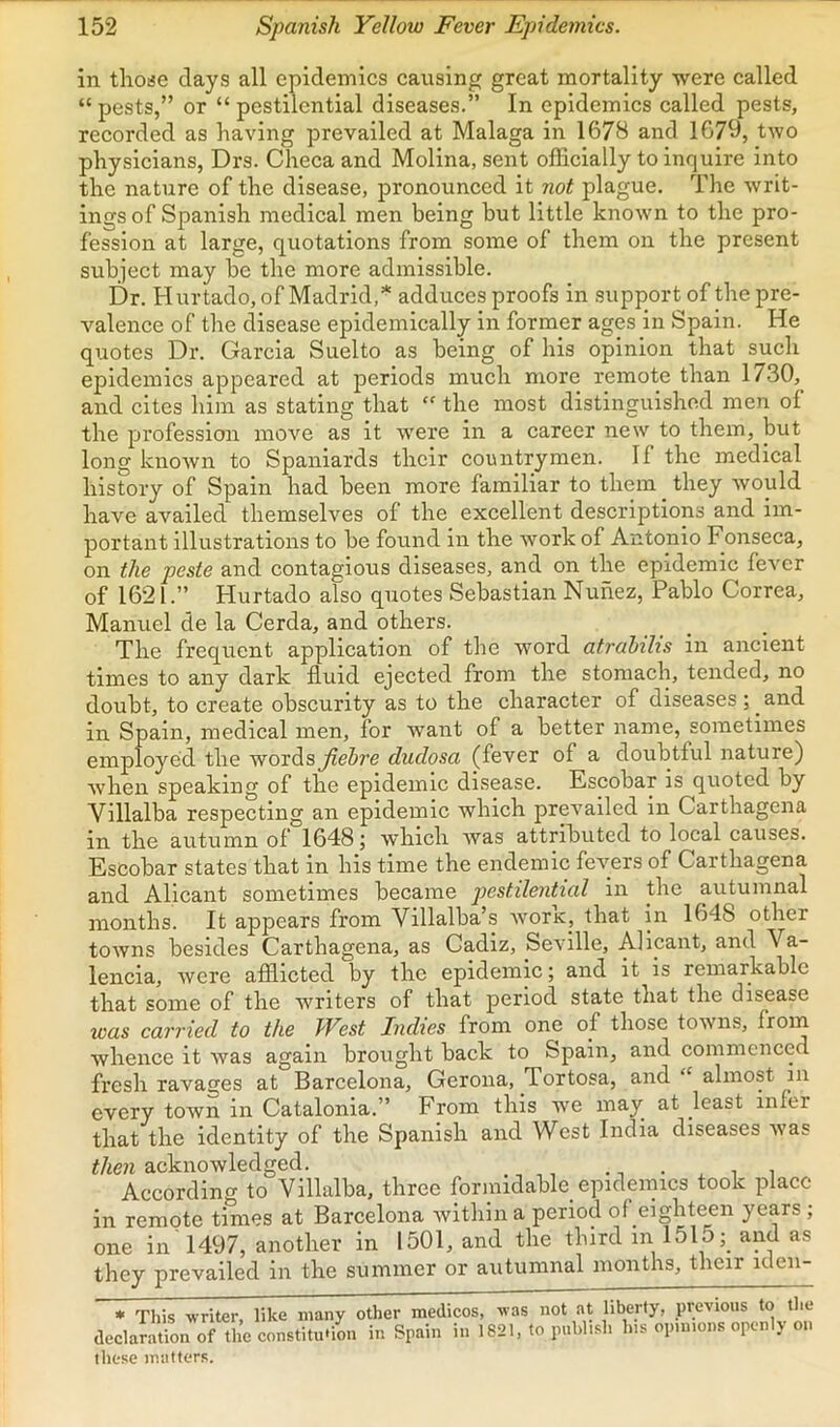 in thoije days all epidemics causing great mortality were called “ pests,” or “ pestilential diseases.” In epidemics called pests, recorded as having prevailed at Malaga in 1678 and 1679, two physicians, Drs. Checa and Molina, sent officially to inquire into the nature of the disease, pronounced it not plague. The writ- ings of Spanish medical men being but little known to the pro- fession at large, quotations from some of them on the present subject may be the more admissible. Dr. Hurtado, of Madrid,* adduces proofs in support of the pre- valence of the disease epidemically in former ages in Spain. He quotes Dr. Garcia Suelto as being of his opinion that such epidemics appeared at periods much more remote than 1730, and cites him as stating that “ the most distinguished men of the profession move as it were in a career new to them, but long known to Spaniards their countrymen. If the medical history of Spain had been more familiar to them they would have availed themselves of the excellent descriptions and im- portant illustrations to be found in the work of Antopio Fonseca, on the peste and contagious diseases, and on the epidemic fever of 1621.” Hurtado also quotes Sebastian Nunez, Pablo Correa, Manuel de la Cerda, and others. The frequent application of the word atrahihs in ancient times to any dark fluid ejected from the stomaclp tended, no doubt, to create obscurity as to the character of diseases ; ^ and in Spain, medical men, for want of a better name, sometimes employed the wordSj^eSre dudosa (fever of a doubtful nature) when speaking of the epidemic disease. Escobar is quoted by Villalba respecting an epidemic which prevailed in Carthagena in the autumn of 1648; which was attributed to local causes. Escobar states that in his time the endemic fevers of Carthagena and Alicant sometimes became pestilential iir the autumnal months. It appears from Villalba’s worx, that in 1648 other towns besides Carthagena, as Cadiz, Seville, Allcant, and Va- lencia, were afflicted by the epidemic; and it is remarkable that some of the writers of that period state that the disease was carried to the West Indies from one of those towns, whence it was again brought back to Spain, and commenced fresh ravages at Barcelona, Gerona, Tortosa, and “ almost in every town in Catalonia.” From this we may at least infer that the identity of the Spanish and West India diseases was then acknowledged. , According to Villalba, three formidable epidemics took place in remote times at Barcelona within a period of eighteen years ; one in 1497, another in 1501, and the third in 1515and as they prevailed in the summer or autumnal months, their iclen- * This writer, like many other medicos, was not at liberty, previous to the declaration of the constitution in Spain in 1821, to publish his opinions openly oi these matters.