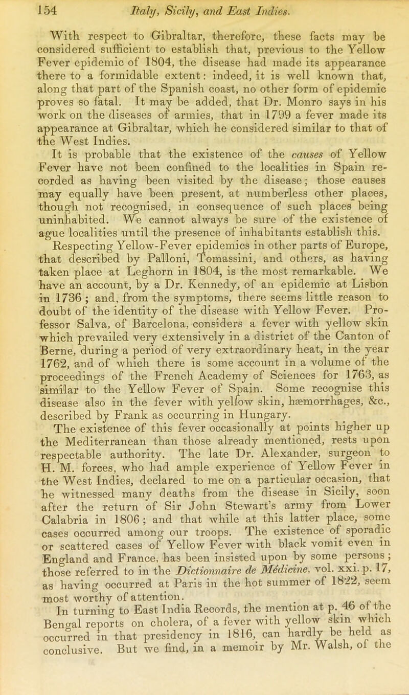 J54 Italy, Sicily, and East Indies. With respect to Gibraltar, therefore, these facts may be considered sufficient to establish that, previous to the Yellow- Fever epidemic of 1804, the disease had made its appearance there to a formidable extent: indeed, it is well known that, along that part of the Spanish coast, no other form of epidemic proves so fatal. It may be added, that Dr. Monro says in his work on the diseases of armies, that in 1799 a fever made its appearance at Gibraltar, which he considered similar to that of the West Indies. It is probable that the existence of the causes of Yellow Fever have not been confined to the localities in Spain re- corded as having been visited by the disease; those causes may equally have been present, at numberless other places, though not recognised, in consequence of such places being uninhabited. We cannot always be sure of the existence of ague localities until the presence of inhabitants establish this. Respecting Yellow-Fever epidemics in other parts of Europe, that described by Palloni, Tomassini, and others, as having taken place at Leghorn in 1804, is the most remarkable. We have an account, by a Dr. Kennedy, of an epidemic at Lifibon in 1736 ; and, from the symptoms, there seems little reason to doubt of the identity of the disease with Yellow Fever. Pro- fessor Salva, of Barcelona, considers a fever with yellow skin which prevailed very extensively in a district of the Canton of Berne, during a period of very extraordinary heat, in the year 1762, and of which there is some account in a volume of the proceedings of the French Academy of Sciences for 1763, as similar to the Yellow Fever of Spain. Some recognise this disease also in the fever with yellow skin, haemorrhages, &c., described by Frank as occurring in Hungary. The existence of this fever occasionally at points higher up the Mediterranean than those already mentioned, rests upon respectable authority. The late Dr. Alexander, surgeon to H. M. forces, who had ample experience of Yellow Fever in the West Indies, declared to me on a particular occasion, that he witnessed many deaths from the disease in Sicily, soon after the return of Sir John Stewart’s army from Lower Calabria in 1806; and that while at this latter place, some cases occurred among our troops. The existence of sporadic or scattered cases of Yellow Fever with black vomit even in England and France, has been insisted upon by some person^; those referred to in the Dictionnaire de Midicine, vol. xxi. p. 1/, as having occurred at Paris in the hot summer of 1822, seem most worthy of attention. Aa c -l In turning to East India Records, the mention at p. 4b or the Bengal reports on cholera, of a fever with yellow skin which occurred in that presidency in 1816, can hardly be held as conclusive. But we find, in a memoir by Mr. Walsh, ol the