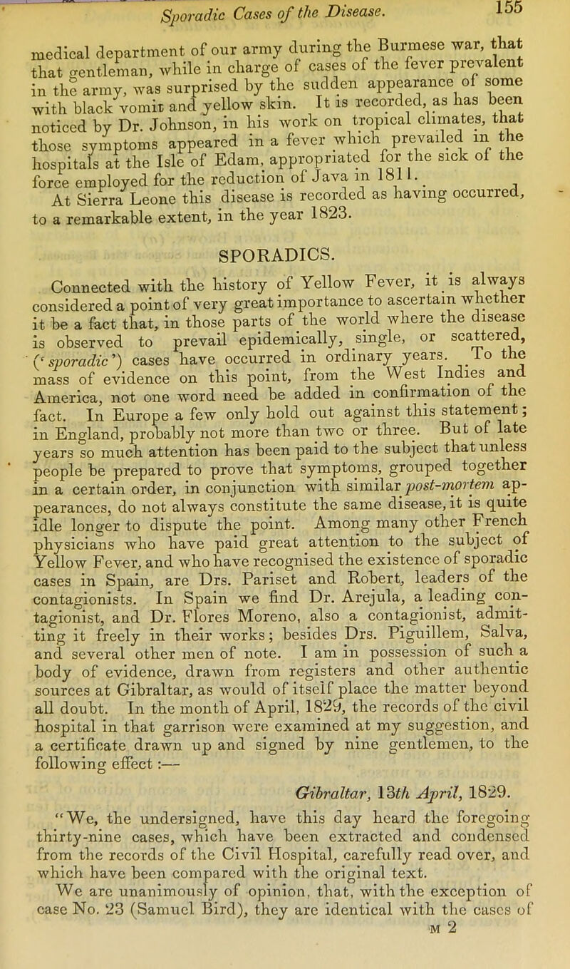 Spovadic Cases of the Disease. medical department of our army during tlie Burmese war, that that gentleman, while in charge of cases of the fever prevalent in the army, was surprised by the sudden appearance of some with black vomit and yellow skin. It is recorded, as has been noticed by Dr. Johnson, in his work on tropical climates, that those symptoms appeared in a fever which prevailed in the hospitals at the Isle of Edam, appropriated for the sick of the force employed for the reduction of Java in 1811. _ At Sierra Leone this disease is recorded as having occurred, to a remarkable extent, in the year 1823. SPORADICS. Connected with the history of Yellow Fever, it is always considered a point of very great importance to ascertain whether it be a fact that, in those parts of the world where the disease is observed to prevail epidemically, single, or scattered, '(‘sporadic') cases have occurred in ordinary years. To the mass of evidence on this point, from the West Indies an America, not one word need be added in confirination of the fact. In Europe a few only hold out against this stateinent; in England, probably not more than two or three. But of late years so much attention has been paid to the subject that unless people be prepared to prove that symptoms, grouped together in a certain order, in conjunction with similar post-mortem a,p- pearances, do not always constitute the same disease, it is quite idle longer to dispute the point. Among many other French physicians who have paid great attention to the subject of Yellow Fever, and who have recognised the existence of sporadic cases in Spain, are Drs. Pariset and Robert, leaders of the contagionists. In Spain we find Dr. Arejula, a leading con- tagionist, and Dr. Flores Moreno, also a contagion! st, admit- ting it freely in their works; besides Drs. Piguillem, Salva, and several other men of note. I am in possession of such a body of evidence, drawn from registers and other authentic sources at Gibraltar, as would of itself place the matter beyond all doubt. In the month of April, 1829, the records of the civil hospital in that garrison were examined at my suggestion, and a certificate drawn up and signed by nine gentlemen, to the following effect:— Gibraltar, \2>th April, 1829. “We, the undersigned, have this day heard the foregoing thirty-nine cases, which have been extracted and condensed from the records of the Civil Hospital, carefidly read over, and which have been compared with the original text. We are unanimously of opinion, that, with the exception of case No. 23 (Samuel Bird), they are identical with the cases of M 2