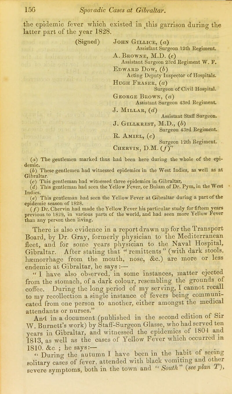 15G Sporadic Cases at Gibraltar. the epidemic fever which existed in ^this garrison during the latter part of the year 1828, (Signed) John Gillick, (a) Assistant Surgeon 12th llegiment. A. Bkowne, M.D. (e) Assistant Surgeon 23rd Regiment W. F. Edward Dow, (b) Acting Deputy Inspector of Hospitals. Hugh Fraser, (a) Surgeon of Civil Hospital. George Brown, (a) Assistant Surgeon 43rd Regiment. J. Millar, (rf) Assistant Staff Surgeon. J. Gillkrest, M.D., {b) Surgeon 43rd Regiment. R. Amiel, (c) Surgeon 12th Regiment. Chervin, D.M. (/)” (а) The gentlemen marked thus had been here during the ■whole of the epi- demic. (б) These gentlemen had •witnessed epidemics in the West Indies, as well as at Gibraltar. (c) Tins gentleman had witnessed three epidemics in Gibraltar, (d) This gentleman had seen the Yellow Fever, or Bulam of Dr. Pym, in the West Indies. (e) This gentleman had seen the Yellow Fever at Gibraltar during a part of the epidemic season of 1828. ( f) Dr. Chervin had made the Yellow Fever his particular study for fifteen years previous to 1829, in various parts of the world, and had seen more Yellow Fever than any person then living. There is also evidence in a report drawn up for the Transport Board, by Dr. Gray, formerly physician to the Mediterranean fleet, and for some years physician to the Naval Hospital, Gibraltar. After stating that “ remittents ” (with dark stools, hcEinorrhage from the mouth, nose, &c.) are more or less endemic at Gibraltar, he says :— “ I have also observed, in some instances, matter ejected from the stomach, of a dark colour, resembling the grounds of coffee. During the long period of my serving, I cannot recall to my recollection a single instance of fevers being communi- cated from one person to another, either amongst the medical attendants or nurses.” • • c c* And in a document (published in the second edition of Sir W. Burnett’s work) by Staff-Surgeon Glasse, who had served ten years in Gibraltar, and witnessed the epidemics of 180-1 and 1813, as well as the cases of Yellow Fever which occurred in 1810’. &c. ; he says:— ^ r “ Durin the autumn I have been in the habit oi seeing solitary cas1:s of fever, attended with black vomiting and other severe symptoms, both in the town and “ South ” {see jAan J. ),