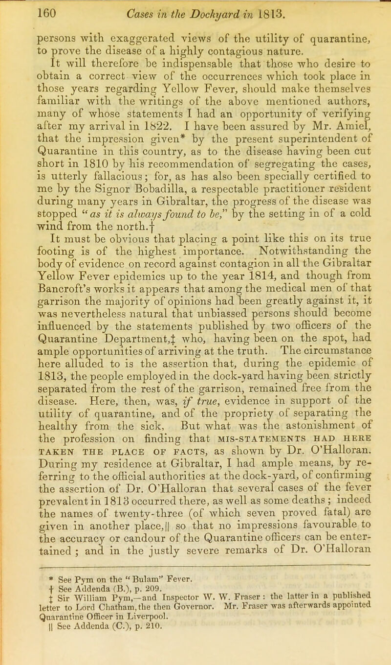 persons with exaggerated views of the utility of quarantine, to prove the disease of a highly contagious nature. It will therefore he indispensable that those who desire to obtain a correct view of the occurrences which took place in those years regarding Yellow Fever, should make themselves familiar with the writings of the above mentioned authors, many of whose statements I had an opportunity of verifying after my arrival in 1822. I have been assured by Mr. Amiel, that the impre.ssion given* by the present superintendent of Quarantine in this country, as to the disease having been cut short in 1810 by his recommendation of segregating the cases, is utterly fallacious; for, as has also been specially certified to me by the Signor Bobadilla, a respectable practitioner resident during many years in Gibraltar, the progress of the disease was stopped “ as it is always found to he,” by the setting in of a cold wind from the north.f It must be obvious that placing a point like this on its true footing is of the highest importance. Notwithstanding the body of evidence on record against contagion in all the Gibraltar Yellow Fever epidemics up to the year 1814, and though from Bancroft’s works it appears that among the medical men ol that garrison the majority of opinions had been greatly against it, it was nevertheless natural that unbiassed persons should become influenced by the statements published by two officers of the Quarantine Department,! who, having been on the spot, had ample opportunities of arriving at the truth. The circumstance here alluded to is the assertion that, during the epidemic of 1813, the people employed in the dock-yard having been strictly separated from the rest of the garrison, remained free from the disease. Here, then, was, if true, evidence in support of the utility of quarantine, and of the propriety of separating the healthy from the sick, But what was the astonishment of the profession on finding that mis-statements had here TAKEN THE PLACE OF FACTS, as showii by Dr. O’Halloran. During my residence at Gibraltar, I had ample means, by re- ferring to the official authorities at the dock-yard, of confirming the assertion of Dr. O’Halloran that several cases of the fever prevalent in 1813 occurred there, as well as some deaths ; indeed the names of twenty-three (of which seven proved fatal) are given in another place, || so that no impressions favourable to the accuracy or candour of the Quarantine officers can be enter- tained ; and in the justly severe remarks of Dr. O’Halloran * See Pym on the “ Bulam” Fever. I See Addenda (B.), p. 209. , ,, t Sir William Pym,—and Inspector W. W. Fraser : the latter in a published letter to Lord Chatham, the then Governor. Mr. Fraser was afterwards appointed Quarantine Officer in Liverpool. II See Addenda (C.), p. 210.