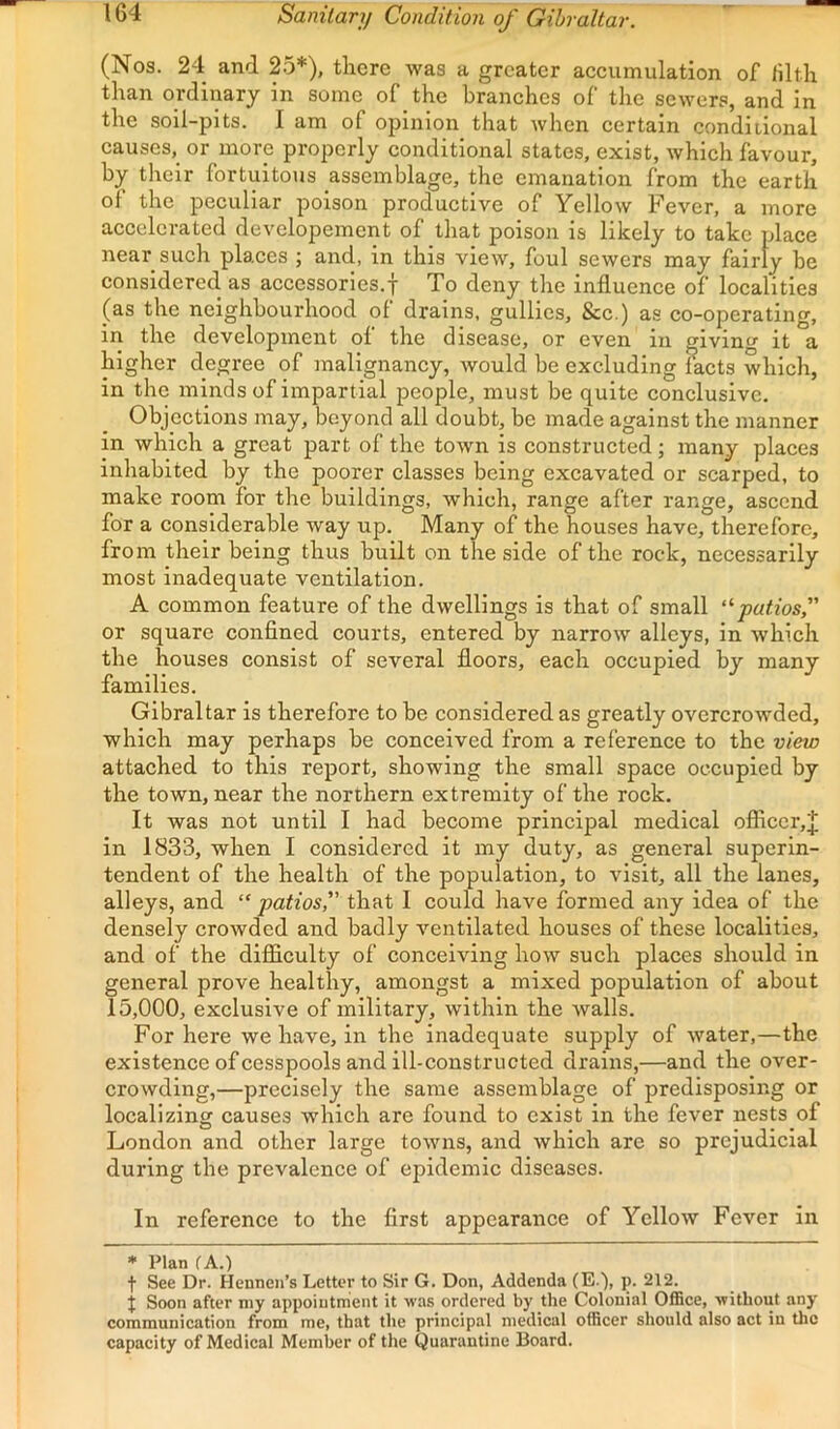 Sanitary Condition of Gibraltar. (Nos. 24 and 25*), there was a greater accumulation of filth than ordinary in some of the branches of the sewers, and in the soil-pits. I am of opinion that when certain condiiional causes, or more properly conditional states, exist, which favour, by their fortuitous assemblage, the emanation from the earth of the peculiar poison productive of Yellow Fever, a more accelerated developemcnt of that poison is likely to take place near such places ; and, in this view, foul sewers may fairly be considered as accessorles.f To deny the influence of localities (as the neighbourhood of drains, gullies, &c.) as co-operating, in the development of the disease, or even in giving it a higher degree of malignancy, would be excluding facts which, in the minds of impartial people, must be quite conclusive. Objections may, beyond all doubt, be made against the manner in which a great part of the town is constructed; many places inhabited by the poorer classes being excavated or scarped, to make room for the buildings, which, range after range, ascend for a considerable way up. Many of the houses have, therefore, from their being thus built on the side of the rock, necessarily most inadequate ventilation. A common feature of the dwellings is that of small putiosf or square confined courts, entered by narrow alleys, in which the houses consist of several floors, each occupied by many families. Gibraltar is therefore to be considered as greatly overcrowded, which may perhaps be conceived from a reference to the view attached to this report, showing the small space occupied by the town, near the northern extremity of the rock. It was not until I had become principal medical officer,^ in 1833, when I considered it my duty, as general superin- tendent of the health of the population, to visit, all the lanes, alleys, and “ patios, that I could have formed any idea of the densely crowded and badly ventilated houses of these localities, and of the difficulty of conceiving how such places should in general prove healthy, amongst a mixed population of about 15,000, exclusive of military, within the walls. For here we have, in the inadequate supply of water,—the existence of cesspools and ill-constructed drains,—and the over- crowding,—precisely the same assemblage of predisposing or localizing causes which are found to exist in the fever nests of London and other large towns, and which are so prejudicial during the prevalence of epidemic diseases. In reference to the first appearance of Yellow Fever in * Plan fA.) t See Dr. Hennen’s Letter to Sir G. Don, Addenda (E.'), p. 212. t Soon after niy appointment it was ordered by the Colonial Office, without any communication from me, that the principal medical officer should also act in the capacity of Medical Member of the Quarantine Board.