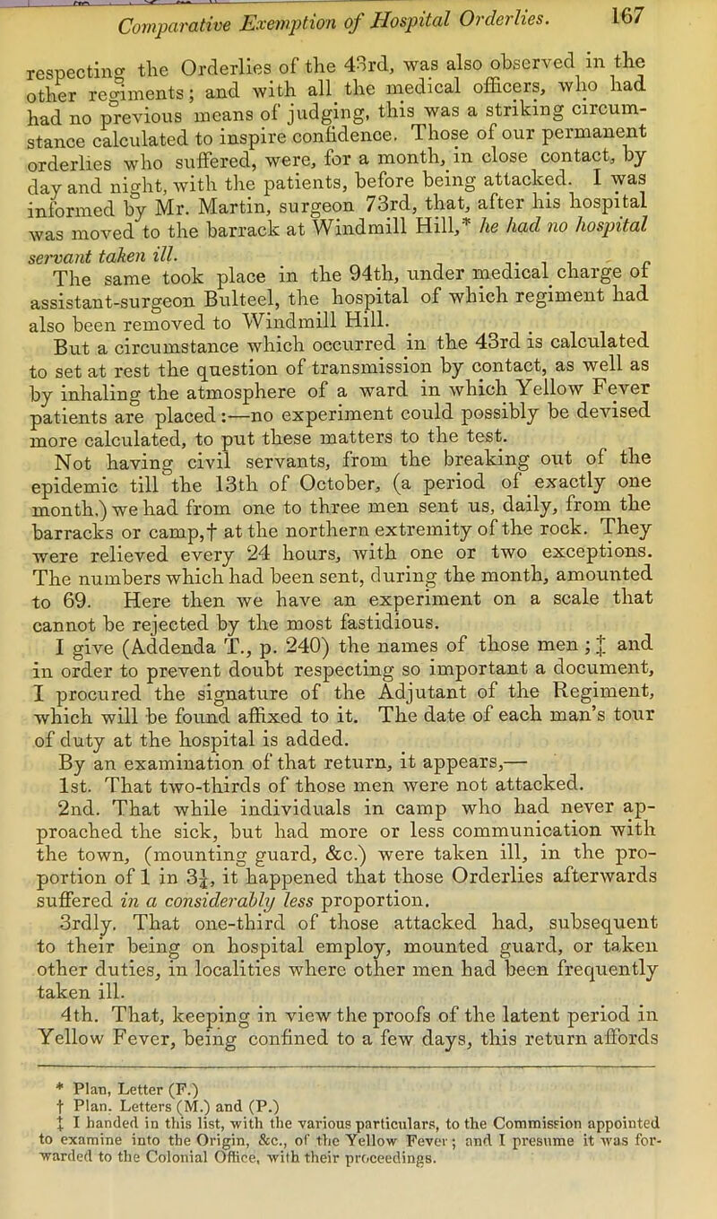 Covipavative Exevption of Hospital Ovderlies, respectincr the Orderlies of the 43rd, was also observed in the other rechinents; and with all the medical officers, who had had no previous means of judging, this was a striking circum- stance calculated to inspire confidence. Those of our permanent orderlies who suffered, were, for a month, in close contact, by day and night, with the patients, before being attacked. I was informed by Mr. Martin, surgeon 73rd, that, after his hospital was moved to the barrack at Windmill Hill,'^ he had no hospital semant taken ill. . , ^ ■, t ^ t c The same took place in the 94th, under medical charge ot assistant-surgeon Bulteel, the hospital of which regiment had also been removed to Windmill Hill. But a circumstance which occurred in the 43rd is calculated to set at rest the question of transmission by contact, as well as by inhaling the atmosphere of a ward in which Yellow Fever patients are placed—no experiment could possibly be devised more calculated, to put these matters to the test. Not having civil servants, from the breaking out of the epidemic till the 13th of October, (a period of exactly one month.) we had from one to three men sent us, daily, from the barracks or camp,f at the northern extremity of the rock. They were relieved every 24 hours, with one or two exceptions. The numbers which had been sent, during the month, amounted to 69. Here then we have an experiment on a scale that cannot be rejected by the most fastidious. I give (A-ddenda T., p. 240) the names of those men ; J and in order to prevent doubt respecting so important a document, I procured the signature of the Adjutant of the Regiment, which will be found affixed to it. The date of each man’s tour of duty at the hospital is added. By an examination of that return, it appears,— 1st. That two-thirds of those men were not attacked. 2nd. That while individuals in camp who had never ap- proached the sick, but had more or less communication with the town, (mounting guard, &c.) were taken ill, in the pro- portion of 1 in 3j, it happened that those Orderlies afterwards suffered in a considerably less proportion. 3rdly. That one-third of those attacked had, subsequent to their being on hospital employ, mounted guard, or taken other duties, in localities where other men had been frequently taken ill. 4th. That, keeping in view the proofs of the latent period in Yellow Fever, being confined to a few days, this return affords * Plan, Letter (F.) t Plan. Letters (M.) and (P.) t I handed in this list, with the various particulars, to the Commission appointed to examine into the Origin, &c., of the Yellow Fever; and I presume it was for- warded to the Colonial Office, with their proceedings.