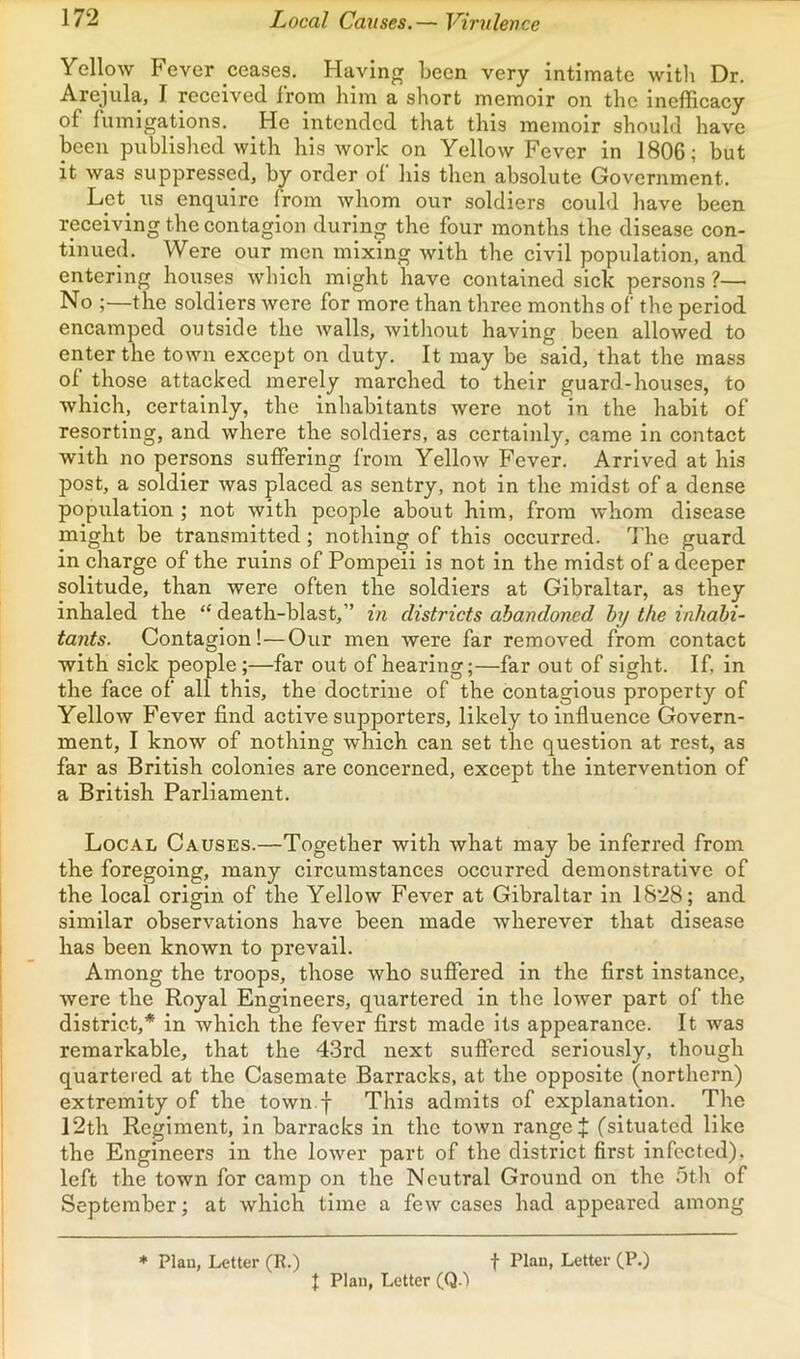Yellow Fever ceases. Having been very intimate with Dr. Arejula, I received from him a short memoir on the inefficacy of fumigations. He intended that this memoir should have been published with his work on Yellow Fever in 1806; but it was suppressed, by order ol bis then absolute Government. Let^ us enquire from whom our soldiers could have been receiving the contagion during the four months the disease con- tinued. Were our men mixing with the civil population, and entering houses Avhich might have contained sick persons ?— No ;—the soldiers were for more than three months of the period encamped outside the walls, without having been allowed to enter the town except on duty. It may be said, that the mass of those attacked merely marched to their guard-houses, to which, certainly, the inhabitants were not in the habit of resorting, and where the soldiers, as certainly, came in contact with no persons suffering from Yellow Fever. Arrived at his post, a soldier was placed as sentry, not in the midst of a dense population ; not with people about him, from whom disease might be transmitted; nothing of this occurred. 'I'he guard in charge of the ruins of Pompeii is not in the midst of a deeper solitude, than were often the soldiers at Gibraltar, as they inhaled the “ death-blast,” in districts abandoned hy the inhabi- tants. Contagion!—Our men were far removed from contact with sick people ;—far out of hearing;—far out of sight. If, in the face of all this, the doctrine of the contagious property of Yellow Fever find active supporters, likely to influence Govern- ment, I know of nothing which can set the question at rest, as far as British colonies are concerned, except the intervention of a British Parliament. Local Causes.—Together with what may be inferred from the foregoing, many circumstances occurred demonstrative of the local origin of the Yellow Fever at Gibraltar in 1828; and similar observations have been made wherever that disease has been known to prevail. Among the troops, those who suffered in the first instance, were the Royal Engineers, quartered in the lower part of the district,* in which the fever first made its appearance. It was remarkable, that the 4-3rd next suffered seriously, though quartered at the Casemate Barracks, at the opposite (northern) extremity of the town.f This admits of explanation. The 12th Regiment, in barracks in the town range J (situated like the Engineers in the lower part of the district first infected), left the town for camp on the Neutral Ground on the 5th of September; at which time a few cases had appeared among f Plan, Letter (P.) * Plan, Letter (R.) I Plan, Letter (Q.'l