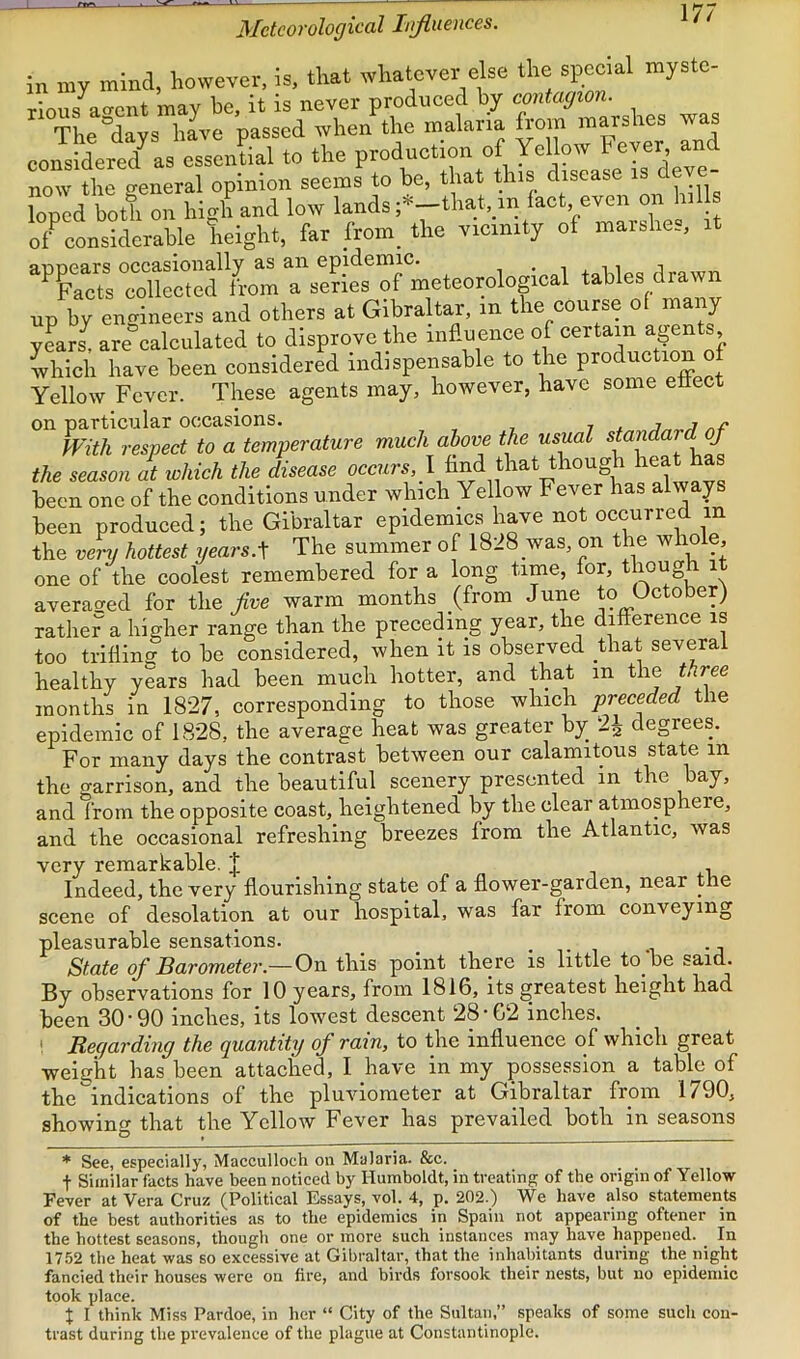 Meteorological hrfiuences. in my mind, however, is, that whatever else the special myste- rious aaent may he, it is never produced by contagion. The^days have passed when the malaria from mars les w considered^ as essential to the production of Yellow heyer, and now the general opinion seems to be, that this disease is eve- lopcd both on high and low lands ;*-that,yn fact, even on hil of^considerable height, far from_ the vicinity of marbhe., ^^£?s°SSed from a series of meteorological tables drawn up by engineers and others at Gibraltar, in the course of many y?ars^ are^calculated to disprove the influence of certain agents which have been considered indispensable to the production of Yellow Fever. These agents may, however, have some ettect on particular occasions. 7 ^ j ^ o/* With respect to a temperature much above the usual £ the season at which the disease occur., ! And that though hea has been one of the conditions under which Yellow Fever has always been produced; the Gibraltar epidemics have not occurred in the very hottest gears.The summer of 1828 was, on the whole, one of the coolest remembered for a long time, for, though it averac^ed for the/re warm months (from June to October) rather a higher range than the preceding year, the difference is too trifling to be considered, when it is observed that several healthy years had been much hotter, and that in the three months in 1827, corresponding to those which preceded the epidemic of 1828, the average heat was greater by_ 2^ degrees. For many days the contrast between our calamitous state in the garrison, and the beautiful scenery presented in the bay, and from the opposite coast, heightened by the clear atmosphere, and the occasional refreshing breezes from the Atlantic, was very remarkable. J Indeed, the very flourishing state of a flower-garden, near the scene of desolation at our hospital, was far from conveying pleasurable sensations. _ ^ i State of Barometer.— On this point there is little to be said. By observations for 10 years, from 1816, its greatest height had been 30 • 90 inches, its lowest descent 28 • 62 inches. ! Regarding the quantity of rain, to the influence of which great weight has been attached, I have in my possession a table of the indications of the pluviometer at Gibraltar from 1790, showing that the Yellow Fever has prevailed both in seasons * See, especially, Macculloch on Malaria. &c. t Similar facts have been noticed by Humboldt, in treating of the origin of Yellow- Fever at Vera Cruz (Political Essays, vol. 4, p. 202.) We have also statements of the best authorities as to the epidemics in Spain not appearing oftener in the hottest seasons, though one or more such instances may have happened. _ In 1752 the heat -was so excessive at Gibraltar, that the inhabitants during the night fancied their houses -were ou fire, and birds forsook their nests, but no epidemic took place. X I think Miss Pardoe, in her “ City of the Sultan,” speaks of some such con- trast during the prevalence of the plague at Constantinople.