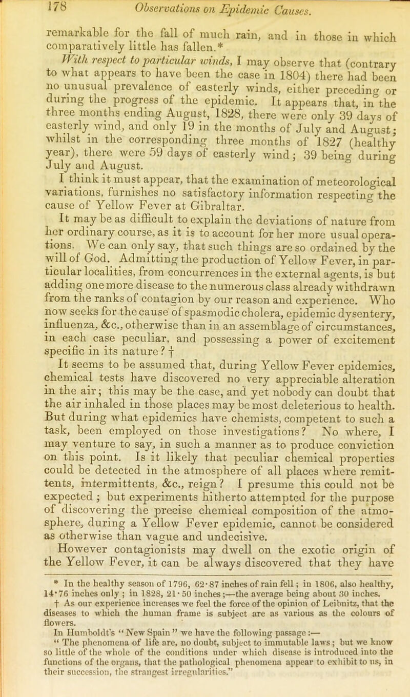 J78 Observations on Epidendc Causes. remarkable for tlie fall of mucli rain, and in those in which comparatively little has fallen.* With respect to particular winds, I may observe that (contrary to what appears to have been the case in 1804) there had been no unusual prevalence of easterly winds, either preccdin*’' or during the progress of the epidemic. It appears that, in the three months ending August, 1828, there were only 39 days of easterly wind, and only 19 in the months of July and August; whilst in the corresponding three months of 1827 (healthy year), there were 59 days of easterly wind; 39 being durinof July and August. “ I. think it must appear, that the examination of meteorological variations, furnishes no satisfactory information respecting the cause of Yellow Fever at Gibraltar. ° It may be as difficult to explain the deviations of nature from her ordinary course, as it is to account for her more usual opera- tions. We can only say, that such things are so ordained by the will of God. Admitting the production of Yellow Fever, in par- ticular localities, from concurrences in the external agents, is but adding one more disease to the numerous class already withdrawn from the ranks of contagion by our reason and experience. Who now seeks for the cause of spasmodic cholera, epidemic dysentery, influenza, &c., otherwise than in an assemblage of circumstances, in each case peculiar, and possessing a power of excitement specific in its nature ? f It seems to be assumed that, during Yellow Fever epidemics, chemical tests have discovered no very appreciable alteration in the air; this may be the case, and yet nobody can doubt that the air inhaled in those places may be most deleterious to health. But during what epidemics have chemists, competent to such a task, been employed on those investigations? No where, I may venture to say, in such a manner as to produce conviction on this point. Is it likely that peculiar chemical properties could be detected in the atmosphere of all places wdiere remit- tents, intermittents, &c., reign ? 1 presume this could not be expected ; but experiments hitherto attempted for the purpose of discovering the precise chemical composition of the atmo- sphere, during a Yellow Fever epidemic, cannot be considered as otherwise than vague and undecisive. However contagionists may dwell on the exotic origin of the Yellow Fever, it can be always discovered that they have * In the healthy season of 1796, 62‘87 inches of rain fell; in 1806, also healthy, 1476 inches only ; in 1828, 21* 50 inches;—the average being about 30 inches. t As our experience increases •we feel the force of the opinion of Leibnitz, that the diseases to which the human frame is subject are as various as tlie colours of flowers. In Humboldt's “ New Spain ” we have the following passage:— “ The phenomena of life are, no doubt, subject to iramutiible laws; but we know so little of the whole of the conditions under which disease is introduced into the functions of the organs, that the pathological phenomena appear to cxliibit to us, in their succession, tlie .strangest irrcgnl.aritics.”