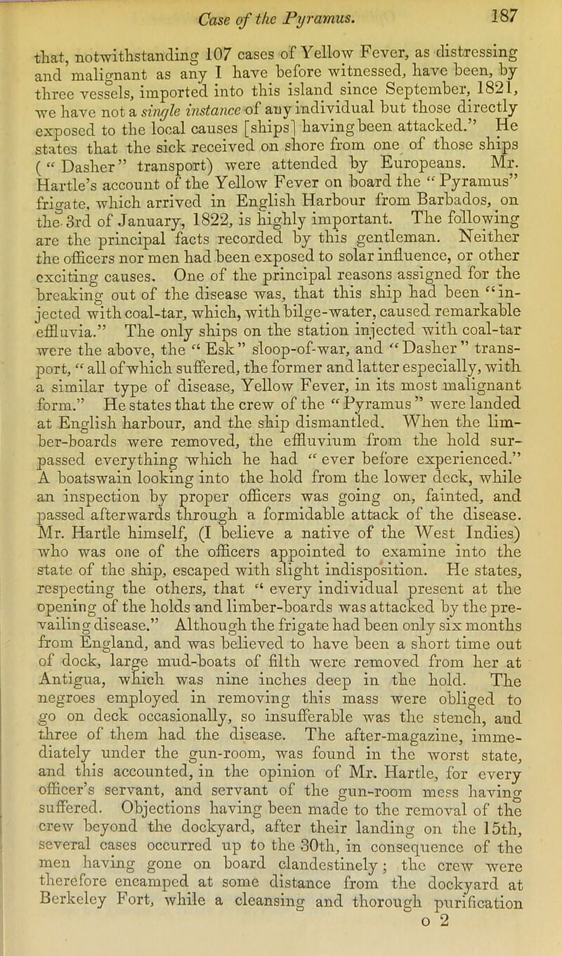 Case of the Pyramus. that, notwithstanding 107 cases of YelloAV Fever, as distressing and malignant as any I have before witnessed, have been, by three vessels, imported into this island since September, 1821, we have not a sinyle instance of any individual but those directly exposed to the local causes [ships] having been attached. He states that the sick received on shore from one of those ships ( “ Dasher ” transport) were attended by Europeans. Mr. Hartle’s account of the Yellow Fever on board the “ Pyramus” frigate, which arrived in English Harbour from Barbados, on tlmSrd of January, 1822, is highly important. The following are the principal facts recorded by this gentleman. Neither the officers nor men had been exposed to solar influence, or other exciting causes. One of the principal reasons assigned for the breaking out of the disease was, that this ship had been “ in- jected with coal-tar, which, with bilge-water, caused remarkable effluvia.” The only ships on the station injected with coal-tar were the above, the Esk” sloop-of-war, and '‘Dasher” trans- port, “ all of which suffered, the former and latter especially, with a similar type of disease. Yellow Fever, in its most malignant form.” He states that the crew of the “ Pyramus ” were landed at English harbour, and the ship dismantled. When the lim- ber-boards were removed, the effluvium from the hold sur- passed everything which he had  ever before experienced.” A boatswain looking into the hold from the lower deck, while an inspection by proper officers was going on, fainted, and passed afterwards through a formidable attack of the disease. Mr. Hartle himself, (I believe a native of the West Indies) who was one of the officers appointed to examine into the state of the ship, escaped with slight indisposition. He states, respecting the others, that “ every individual present at the opening of the holds and limber-boards was attacked by the pre- vailing disease.” Although the frigate had been only six months from England, and was believed to have been a short time out of dock, large mud-boats of filth were removed from her at Antigua, which was nine inches deep in the hold. The negroes employed in removing this mass were obliged to go on deck occasionally, so insufferable was the stench, and three of them had the disease. The after-magazine, imme- diately under the gun-room, was found in the worst state, and this accounted, in the opinion of Mr. Hartle, for every officer’s servant, and servant of the gun-room mess having suffered. Objections having been made to the removal of the crew beyond the dockyard, after their landing on the 15th, several cases occurred up to the 30th, in consequence of the men having gone on board clandestinely; the crew were therefore encamped at some distance from the dockyard at Berkeley Fort, while a cleansing and thorough purification o 2