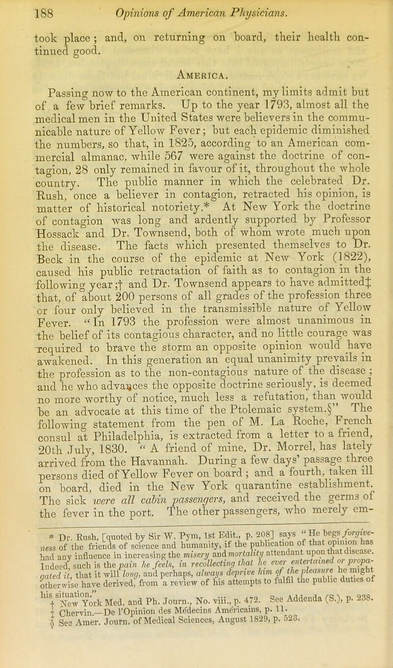 took place ; and, on returning on board, tbeir bealtli cou' tinned good. America. Passing now to tbe American continent, my limits admit but of a few brief remarks. Up to the year 1793, almost all the medical men in the United States were believers in the commu- nicable nature of Yellow Fever; but each epidemic diminished the numbers, so that, in 1825, according to an American com- mercial almanac, while 567 were against the doctrine of con- tagion, 28 only remained in favour of it, throughout the whole country. The public manner in which the celebrated Dr. Rush, once a believer in contagion, retracted his opinion, is matter of historical notoriety.* At New York the doctrine of contagion was long and ardently supported by Professor Hossack and Dr. Townsend, both of whom wrote much upon the disease. The facts which presented themselves to Dr. Beck in the course of the epidemic at New York (1822), caused his public retractation of faith as to contagion in the following year;t and Dr. Townsend appears to have admitted^ that, of *about 200 persons of all grades of the profession three or four only believed in the transmissible nature of Yellow Fever. “In 1793 the profession were almost unanimous in the belief of its contagious character, and no little courage was required to brave the storm an opposite opinion would have awakened. In this generation an equal unanimity prevails in the profession as to the non-contagious nature of the disease , and he who advaigces the opposite doctrine seriously, is deemed no more worthy of notice, much less a refutation, than would be an advocate at this time of the Ptolemaic system.§” The following statement from the pen of M. La Roche, French consul at Philadelphia, is extracted from a letter to a friend, 20th July, 1830. “ A friend of mine. Dr. Morrel, has lately arrived from the Havannah. During a few days’ passage three persons died of Yellow Fever on board ; and a fourth, taken ill on board, died in the New York quarantine establishment The sick toere all cabin passenyers, and received the germs of the fever in the port. The other passengers, who merely em- Dv. Rush, [quoted by Sir W. Pym, 1st Edit., p. 208] says “ He begs/or<7wc- iiess of the friends of scienee and humanity, if the publication of that had any influence in increasing the misery andmortality attendant upon that disease. Indeed, such is the pain he feels, in recollecting that he ever entertained or qated it, that it will long, and perhaps, always deprive him qf tJie pleasure he “’gh* otherwise have derived, from a review of his attempts to fulfil the public duties of his si^jdi^^^^^ and Ph. Journ., No. viii., p. 472. See Addenda (S.), p. 238. t Chervin.—De I’Opinion des Me'decins Ame'ricains, p. 11. § See Amer. Journ. of Medical Sciences, August 1829, p. 523.