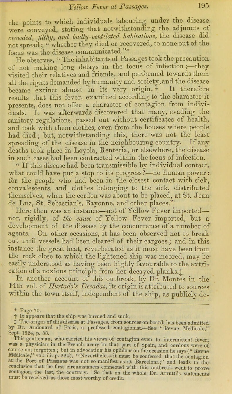 Yelloio Fever at Passages, tlie points to whicli individuals labouring^ under the disease were conveyed, stating that notwithstanding the adjuncts of crowded, filthy, and badly-ventilated habitations, the disease did not spread; “ whether they died or recovered, to none out of the focus was the disease communicated.’ * He observes, “ The inhabitants of Passages took the precaution of not making long delays in the focus of infection;—they visited their relatives and friends, and performed towards them all the rights demanded by humanity and society, and the disease became extinct almost in its very origin, f It therefore results that this fever, examined according to the character it presents, does not offer a character of contagion from _ indivi- duals. It was afterwards discovered that many, evading the sanitary regulations, passed out without certificates of health, and took with them clothes, even Irom the houses where people had died; but, notwithstanding this, there was not the least spreading of the disease in the neighbouring country. If any deaths took place in Loyola, Renteria, or elsewhere,, the disease in such cases had been contracted within the focus of infection. “ If this disease had been transmissible by individual contact, what could have put a stop to its progress ?—no human power : for the people who had been in the closest contact with sick, convalescents, and clothes belonging to the sick, distributed themselves, when the cordon was about to be placed, at St. Jean de Luz, St. Sebastian’s, Bayonne, and other places.” Here then was an instance—not of Yellow Fever imported— nor, rigidly, of the cause of Yellow Fever imported, but a development of the disease by the concurrence of a number of agents. On other occasions, it has been observed not to break out until vessels had been cleared of their cargoes ; and in this instance the great heat, reverberated as it must have been from the rock close to which the lightened ship was moored, may be easily understood as having been highly favourable to the extri- cation of a noxious principle from her decayed planks. J In another account of this outbreak, by Dr. Montes in the 14th vol. of Hurtado's Decadas, its origin is attributed to sources within the town itself, independent of the ship, as publicly de- * Page 70. t It appears that the ship was burned and sunk. j The origin of this disease at Passages, from sources on board, has been admitted by Dr. Audouard of Paris, a professed coutagionist.~See “ Revue Me'dicale,’ ’ Sept. 1824, p. 83. This gentleman, who carried his views of contagion even to intermittent fevei-, was a physician in the French army in that part of Spain, and cordons were of course not forgotten ; but in advocating his opinions on the occasion he says (“ Revue Me'dicale,” vol. iii. p. 224), “ Nevertheless it must be confessed that the contagion at the Port of Passages was not so manifest as at Barcelona;” and leads to the conclusion that the first circumstances connected with this outbreak went to prove contagion, the last, the contrary. So that on the whole Dr. Arrutti’s statements must be received as those most w'orthy of credit.