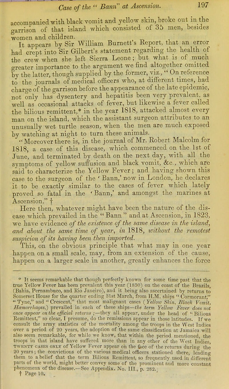 Case of the “ Bann at Ascension. accompanied with black vomit and yellow skin, broke out in tlie aarrison of that island which consisted of 35 men, besides women and children. It appears by Sir William Burnett’s Report, that an error had crept into Sir Gilbert’s statement regarding the health of the crew when she left Sierra Leone; but what is of much greater importance to the argument we find altogether omitted by the latter, though supplied by the former, viz., “ Onyeference to the journals of medical ofhcers who, at different times, had charge of the garrison before the appearance of the late epidemic, not only has dysentery and hepatitis been very prevalent, as well as occasional attacks of fever, but likewise a fever called the bilious remittent,* in the year 1818, attacked almost every man on the island, which the assistant surgeon attributes to an unusually wet turtle season, when the men are much exposed by watching at night to turn these animals. “ Moreover there is, in the journal of Mr. Robert Malcolm for 1818, a case of this disease, which commenced on the 1st of June, and terminated by death on the next day, with all the symptoms of yellow suffusion and black vomit, &c., which arc said to characterize the Yellow Fever; and having shown this case to the surgeon of the ‘ Bann,’ now in London, he declares it to be exactly similar to the cases of fever which ^ lately proved so fatal in the  Bann,’ and amongst the marines at Ascension.” f Here then, whatever might have been the nature of the dis- ease which prevailed in the “ Bann ” and at Ascension, in 1823, we have evidence of the existence of the same disease in the island, and about the same time of year, in 1818, withoid the remotest suspicion of its having been then imported. This, on the obvious principle that what may in one year happen on a small scale, may, from an extension of the cause, happen on a larger scale in another, greatly enhances the force * It seems remarkable that though perfectly known for some time past that the n-ue Yellow Fever has been prevalent this year (1850) on the coast of the Brazils, (Bahia, Pernambuco, and Kio Janeiro), and it being also ascertained by returns to Somerset House for the quarter ending 31st March, from H.M. ships “ Cormorant,” “ Tyne,” and “ Crescent,” that most malignant cases ( Yellow Skin, Black Vomit, Hcemorrhayes,) prevailed in each of these ships—the term Yellow Fever does not once appear on the official returns ;—they all appear, under the head of “ Bilious Bemittent,” so clear, I presume, do the remissions appear in those latitudes. If we consult the army statistics of the mortality among the troops in the West Indies over a period of 20 years, the adoption of the same classification at Jamaica will also seem remarkable, for while we know, that within the period mentioned, the troops in that island have suffered more than in any other of the West Indies, TWENTY CASES ONLY of Yellow Fever appear on the fiice of the returns during the 20 years; the convictions of the various medical officers stationed there, leading them to a belief that the term Bilious Remittent, so frequently used in different parts of the world, might better convey some of the prominent and more constant phenomena of the disease.—Sec Appendix. No. III., p. 282. t Page 10. .