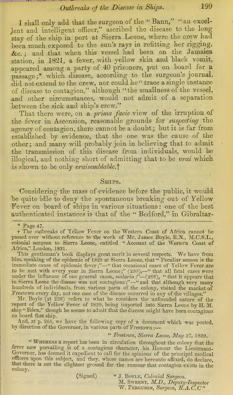 Ouibrealis qf the Disease in Ships. I sliall only add that the surgeon of the Bann,” “an excel- Jent and intelligent officer,” ascribed the disease to the long stay of the ship in port at Sierra Leone, where the crew had been much exposed to the sun’s rays in refitting her rigging, &c. ; and that when this vessel had been on the Jamaica station, in 1821, a fever, with yellow skin and black vomit, appeared among a party of 40 prisoners, put on board for a passage ;* which disease, according to the surgeon’s journal, did not extend to the crew, nor could he “ trace a single instance of disease to contagion,” although “the smallness of the vessel, and other circumstances, would not admit of a separation between the sick and ship’s crew.” That there were, on a prima facie view of the irruption of the fever in Ascension, reasonable grounds for suspecting the agency of contagion, there cannot be a doubt j but it is far from established by evidence, that the one was the cause of the other; and many will probably join in believing that to admit the transmission of this disease from individuals, would be illogical, and nothing short of admitting that to be vrai which is shown to be only vraisemblahle.^ Ships, Considering the mass of evidence before the public, it would be quite idle to deny the spontaneous breaking out of Yellow Fever on board of ships in various situations: one of the best authenticated instances is that of the “ Bedford,” in Gibraltar- * Page 47. t The outbreaks of Tellow Fever on the Western Coast of Africa cannot be passed over without reference to the work of Mr. James Boyle, R.N., M.C.S.L., colonial surgeon to Sierra Leone, entitled “ Account of the Western Coast of Africa,” London, 1831. This gentleman’s book displays great merit in several respects. We have from him, speaking of the epidemic of 1829 at Sierra Leone, that “ Peculiar season is the immediate cause of epidemic fever;”—“that occasional cases of Yellow Fever are to be met with every year in Sierra Leone(230),—“ that all fatal cases were under the influence of one general cause, malaria;”—(268), “ that it appears that in Sierra Leone the disease was not contagious—“ and that although very many hundreds of individuals, from various parts of the colony, visited the market of Freetown every day, not one case of the disease occurred in any of the villages.” Mr. Boyle (at 238) refers to what he considers the unfounded nature of the report of the Yellow Fever of 1829, being imported into Sierra Leone by H. M. ship “ Eden,” though he seems to admit that the disease might have been contagious on board that ship. And, at p. 266, we have the following copy of a document which was posted, by direction of the Governor, in various parts of Freetown;— “ Freetown, Sierra Leone, May 27, 1829. “ Whereas a report has been in circulation throughout the colony that the fever now prevailing is of a contagious character, his Honour the Lieutenant- Governor, has deemed it expedient to call for the opinions of the principal medical officers upon this sixbject, and they, whose names are hereunto affixed, do declare, that there is not the slightest ground for the rumour that contagion exists in the colony. (Signed) “ J. Boyle, Colonial Surgeon. M. Sweeny, M.D., Deputy-Inspector W, Ferguson, Surgeon, It.A.C.C”