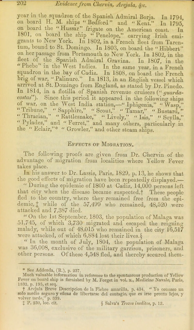 Evidence from Chervin, Arejula, ^'c. year in the squadron of the Spanish Admiral Borja, In 1794 on hoard H. M. ships “Bedford” and “Kent.” In 1795,’ on board the “ Hussar frigate on the American coast. In 1801, on board the ship “ Penelope,” carrying Irish emi- grants to New York. In 1802, in a French fleet from Taren- tum, bound to St. Domingo. In 1803, on board the “Flibbert” on her passage from_ Portsmouth to New York. In 1802, in the fleet of the Spanish Admiral Gravina. In 1807, in the “ Phebe in the West Indies. In the same year, in a French squadron in the bay of Cadiz. In 1808, on board the French brig of war, “ Palinure.” In 1813, in an English vessel which arrived at St. Domingo from England, as stated by Dr. Pinedo. In 1814, in a flotilla of Spani.sh revenue cruisers (“ costas). Since this period it appeared in the following ships of Avar, on the West India station,—“ Iphigenia,” “Wasp,” “Tribune,” “Sapphire,” “Scout,” “Tamar,” “Bustard,’” “ Thracian,” “ Rattlesnake,” “ Lively,” “ Isis,” “ Scylla,” “ Pylades,” and “ Ferret,” and many others, particularly in the “ Eclair,”* “ Growler,” and other steam ships. Effects of Migration. The folloAving proofs are given from Dr. Chervin of the advantage of migration from localities Avhere YelloAv Fever takes place. In his ansAver to Dr. Lassis, Paris, 1829, p. 13, he shows that the good effects of migration have been repeatedly displayed.— “ During the epidemic of 1800 at Cadiz, 14,000 persons left that city Avhen the disease became suspected.f These people fled to the country, where they remained free from the epi- demic, J Avhile of the 57,499 who remained, 48,520 were attacked and 7,387 died. “ On the 1st September, 1803, the population of Malaga was 51,74.5, of which 3,730 migrated and escaped the reigning malady, Avhile out of 48,015 Avho remained in the city 16,517 were attacked, of Avhich 6,884 lost their lives. § “ In the month of July, 1804, the population of Malaga Avas 36,008, exclusive of the military garrison, prisoners, and other persons. Of these 4,548 fled, and thereby secured them- * See Addenda, (R.), p. 237. Much valuable information in reference to the spontaneous production of Yellow Fever on board ship is furnished by M. Forget in vol. x., Medicine Navale, Paris, 1832, p. ig.}, et seq. t Arejula Breve Descripcion de la Fiebre ainarilla, p. 434. “ Yo couozco un solo medio seguro y eficaz de libertarse del contagio, que es irse pronto lejos, y volver tarde,” p. 339. t P. 230, loc. cit. § Salva’s Trozos ineditos, p. 12.