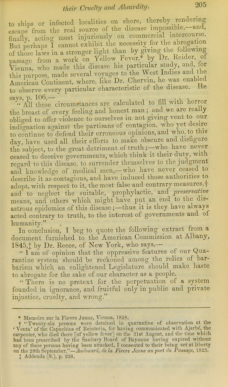 tkcir Cruelty and Absurdity. to ships or infected localities on shore, thereby rendering escape from the real source of the disease iinpossibie.^and, finally, acting most injuriously on commercial intercourse But perhaps I cannot exhibit the necessity for the abrogation of those laws in a stronger light than by giYing^the follow mg passatm from a work on Yellow Fever,by Dr. Reider, o Vienna, who made this disease his particular study, ^ this purpose, made several voyages to the West Indies and the American Continent, where, like Dr. Chervin, he was enabRd to observe every particular characteristic of the disease, tie *^1 these circumstances are calculated to fill with horror the breast of every feeling and honest man; and ive are really obliged to offer violence to ourselves in not giving vent to our indignation against the partisans of contagion, who yet desire to continue to defend their erroneous opinions, and v^ho, to this day, have used all their efforts to make obscure and disfigure the subject, to the great detriment of truth ;—wlio_ have never ceased to deceive governments, which think it their duty, with regard to this disease, to surrender themselves to the judgment and knowledge of medical men,-—who have never ceased to describe it as contagious, and have induced those authorities to adopt, with respect to it, the most false and contrary measures, j and to neglect the suitable, prophylactic, and preservative means, and others which might have put an end to the dis- astrous epidemics of this disease;—thus it is they have always acted contrary to truth, to the interest of governments and of humanity.” In conclusion, I beg to quote the following extract from a document furnished to the American Commission at Albany, 1845,J. by Dr. Reece, of New York, who says,— “ I am of opinion that the oppressive features of our Qua- rantine system should be reckoned among the relics of bar- barism which an enlightened Legislature should make haste to abrogate for the sake of our character as a people. “ There is no pretext for the perpetuation of a system founded in ignorance, and fruitful only in public and private injustice, cruelty, and wrong.” * Memoire sur la Fievre Jaune, VieDna, 1828. t “Twenty-six persons were detained in quarantine of observation at the ‘ Venta’ of the Capuchins of lleinteria, for having communicated with Ajarbe, the carpenter, who died there [of yellow fever] on the 31st August, and the time which had been prescribed by the Sanitary Board of Bayonne having _ expired without any of these persons having been attacked, I consented to their being set at liberty on the 28th September.’’—Andouard, de la Fievre Jaune au port du Passage, 1823. J Addenda (S.), p. 238.