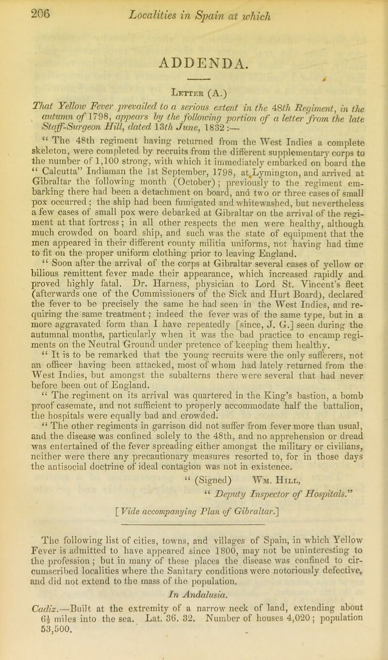 Localities in Spain at ivhich ADDENDA. Lettkr (A.) That Yellow Fever prevailed to a serious extent in the 48th Regiment, in the autumn of nm, appears hy the following portion of a letter from the late Staff-Surgeon Hill, dated \ Wi June, 1832 ;— “ The 48th regiment having returned from the West Indies a complete skeleton, were completed by recruits from the different supplementary corps to the number of 1,100 strong, with which it immediately embarked on board the “ Calcutta” Indiaman the 1st September, 1798, at.Lymingion, and arrived at Gibraltar the following month (October) ; previously to the regiment em- barking there had been a detachment on board, and two or three cases of small pox occurred; the ship had been fumigated and whitewashed, but nevertheless a few cases of small pox were debarked at Gibraltar on the arrival of the regi- ment at that fortress; in all other respects the men were healthy, although much crowded on board ship, and such was the state of equipment that the men appeared in their different county militia uniforms, not having had time to lit on the proper uniform clothing prior to leaving England. “ Soon after the arrival of the corps at Gibraltar several cases of yellow or bilious remittent fever made their appearance, which increased rapidly and proved highly fatal. Dr. Harness, physician to Lord St. Vincent’s fleet (afterwards one of the Commissioners of the Sick and Hurt Board), declared the fever to be precisely the same he had seen in the West Indies, and re- quiring the same treatment; indeed the fever was of the same type, but in a more aggravated form than I have repeatedly [since, J. G.] seen during the autumnal months, particularly when it was the bad practice to encamp regi- ments on the Neutral Ground under pretence of keeping them healthy. “ It is to be remarked that the young recruits were the only sufferers, not an officer having been attacked, most of whom had lately returned from the West Indies, but amongst the subalterns there were several that had never before been out of England. “ The regiment on its arrival was quartered in the King’s bastion, a bomb proof casemate, and not sufficient to properly accommodate half the battalion, the hospitals were equally bad and crowded. “ The other regiments in garrison did not suffer from fever more than usual, and the disease was confined solely to the 48th, and no apprehension or dread was entertained of the fever spreading either amongst the military or civilians, neither were there any precautionary measures resorted to, for in those days the antisocial doctrine of ideal contagion was not in existence. “ (Signed) Wm. Hill, “ Deputy Inspector of Hospitals.” [ Vide accompanying Plan of Gibraltar.'] The following list of cities, towns, and villages of Spain, in which Yellow Fever is admitted to have appeared since 1800, may not be uninteresting to the profession; but in many of these places the disease was confined to cir- cumscribed localities where the Sanitary conditions were notoriously defective, and did not extend to the mass of the population. In Andalusia. Cadiz.—Built at the extremity of a narrow neck of land, extending about 6i miles into the sea. Lat. 36. 32. Number of houses 4,020; population 53,600.