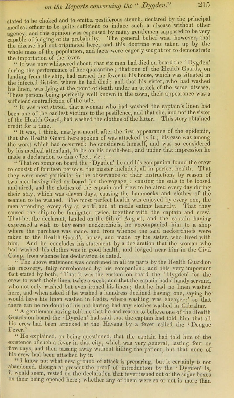 on the Reports concerning the ‘‘ Dygden.'' stated to be choked and to emit a pestiferous stench, declared by the principal medical officer to be quite sufficient to induce such a disease without other agency, and this opinion was espoused by many gentlemen supposed to be very capable of judging of its probability. The general belief was, however, that the disease had not originated here, and this doctrine was taken up by the whole mass of the popidation, and facts were eagerly sought for to demonstrate the importation of the fever. “ It was now whispered about, that six men had died on board the ‘ Dygden’ during the performance of her quarantine ; that one of the Health Guards, on landing from the ship, had carried the fever to his house, which was situated in the infected district, where he had died ; and that his sister, who had washed his linen, was lying at the point of death under an attack of the same disease. These persons being perfectly well known in the town, their appearance was a sufficient contradiction of the tale. “ It was next stated, that a woman who had washed the captain’s linen had been one of the earliest victims to the pestilence, and that she, and not the sister of the Health Guard, had washed the clothes of the latter. This story obtained credit for a time. “ It was, I think, nearly a month after the first appearance of the epidemic, that the Health Guard here spoken of was attacked by it; his case was among the worst which had occurred; he considered himself, and w'as so considered by his medical attendant, to be on his death-bed, and under that impression he made a declaration to this effect, viz.:— “ That on going on board the ‘ Dygden’ he and his companion found the crew' to consist of fourteen persons, the master included, all in perfect health. That they were most particular in the observance of their instructions by reason of tw'o men having died on board [on the voyage] ; causing the sails to be loosed and aired, and the clothes of the captain and crew’to be aired every day during their stay, w’hich was eleven days, causing the hammocks and clothes of the seamen to be washed. The most perfect health w’as enjoyed by every one, the men attending every day at work, and at meals eating heartily. That they caused the ship to be fumigated twice, together w'ith the captain and crew. That he, the declarant, landed on the 6th of August, and the captain having expressed a wish to buy some neckerchiefs, he accompanied him to a shop where the purchase w'as made, and from whence the said neckerchiefs w’ere taken to the Health Guard’s house, and made by his sister, who lived with him. And he concludes his statement by a declaration that the woman who had washed his clothes was in good health, and lodged near him in the Civil Camp, from whence his declaration is dated. “ The above statement was confirmed in all its parts by the Health Guard on his recovery, fully corroborated by his companion; and this very important fact stated by both, ‘ That it w'as the custom on board the ‘ Dygden’ for the crew to wash their linen twice a week, and that the captain had a handy servant, w'ho not only washed but even ironed his linen ; that he had no linen washed here, and when asked if he wished a laundress declined having one, saying he would have his linen washed in Cadiz, where washing was cheaper;’ so that there can be no doubt of his not having had any clothes washed in Gibraltar. “ A gentleman having told me that he had reason to believe one of the Health Guards on board the ‘ Dygden’ had said that the captain had told him that all his crew had been attacked at the Havana by a fever called the ‘ Dengue Fever.’ ‘‘ He explained, on being questioned, that the captain had told him of the existence of such a fever in that city, which was very general, lasting four or five days, and then passing away without killing the patient, but that none of his crew had been attacked by it. “ I know not what new ground of attack is preparing, but it certainly is not abandoned, though at present the proof of introduction by the ‘ Dygden’ is, it would seem, rested on the declaration that fever issued out of the sugar boxes on their being opened here; whether any of them were so or not is more than