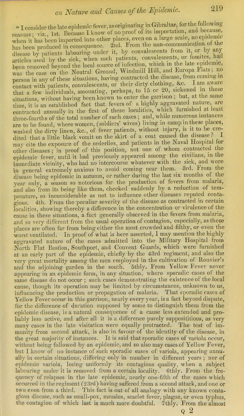 on Nature and Causes of the Epidemic. -1J ler the late epidemic fever, as originating in Gibraltar, for the following iz 1st. Because I know of no proof of its importation, and because, • i-j -rAnnca oTTon nn n Inrcre scale. 110 eillCiemiC three-fourths of the total number of such cases ; and, while numerous instances are to be found, where women, (soldiers’ wives) living in camp in these places, washed the dirty linen, &c., of fever patients, without injury, is it to be cre- dited that a little black vomit on the skirt of a coat caused the disease 1 may cite the exposure of the orderlies, and patients in the Naval Hospital loi other diseases; in proof of this position, not one ot whom contracted the epidemic fever, until it had previously appeared among the civilians, in the immediate vicinity, who had no intercourse whatever with the sick, and were in general extremely anxious to avoid coming near them. 3rd. From the disease being epidemic in autumn, or rather during the last six months of the year only, a season so notorious for the production of fevers from malaria, and also from its being like them, checked suddenly by a reduction of tem- perature, so inconsiderable as not to influence other diseases reputed conta- gious. 4th. From the peculiar severity of the disease as contracted in certain localities, showing thereby a difference in the concentration or virulence of the cause in these situations, a fact generally observed in the fevers from malaria,, and so very different from the usual operation of contagion, especially, as these places are often far from being either the most crowded and filthy, or even the worst ventilated. In proof of what is here asserted, I may mention the highly- aggravated nature of the cases admitted into the Military Hospital from North Flat Bastion, Southport, and Convent Guards, which were fuiTiished at an early part of the epidemic, chiefly by the 43rd regiment, and also the very great mortality among the men employed in the cultivation ot Rouvier’s and the adjoining garden in the south. Sthly. From Yellow Fever never appearing in an epidemic form, in any situation, where sporadic cases ot the same disease do not occur ; such cases demonstrating the existence of the local cause, though its operation may be limited by circumstances, unknown to us, influencing the production or propagation of malaria. That sporadic cases of Yellow Fever occur in this garrison, nearly every year, is a fact beyond dispute, for the difference of duration supposed by some to distinguish them from the epidemic disease, is a natural consequence of a cause less extended and pro- bably less active, and after all it is a difference purely supposititious, as very many cases in the late visitation were equally protracted. The test of im- munity from second attack, is also in favour of the identity of the disease, in the great majority of instances. It is said that sporadic cases of variola occur, w'ithoiit being followed by an epidemic, and so also may cases of Yellow Fever, but I know of no instance of such sporadic cases of variola, appearing annu- ally in certain situations, differing only in number in different years ; nor of epidemic variola, losing uniformly its contagious rjuality, when a subject labouring under it is removed from a certain locality. Gthly. From the fre- quency of relapses in the late epidemic, nearly one-fifth of the cases which occurred in the regiment (23rd) having suffered from a second attack, and one or two even from a third. This fact is out of all analogy with any known conta- gious disease, such as small-pox, measles, scarlet fever, plague, or even typhus, the contagion of which last is much more doubtful. 7thly. From the almost