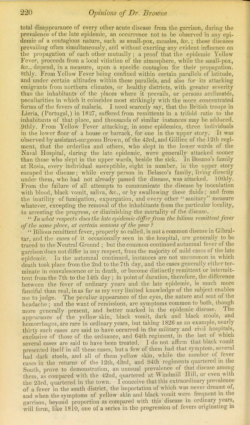 total disappearance of every other acute disease from the garrison, during the prevalence of the late epidemic, an occurrence not to be observed in any epi- demic of a contagious nature, such as small-pox, measles, &c.; these diseases prevailing often simultaneously, and without exerting any evident influence on the propagation of each other mutually ; a j)roof that the epidemic Yellow Fever, proceeds from a local vitiation of the atmosphere, while the small-pox, &c., depend, in a measure, upon a specific contagion for their propagation. Stilly. From Yellow Fever being confined within certain parallels of latitude, and under certain altitudes witliin these parallels, and also I'or its attacking emigrants from northern climates, or healthy districts, with greater severity than the inhabitants of the jilaces where it prevails, or jiersons aeclimates, peculiarities in which it coincides most strikingly with the more concentrated forms of the fevers of malaria. I need scarcely say, that the liritish troops in Lieria, (Portugal,) in 1827, suffered from remittents in a trifold ratio to the inhabitants of that place, and thousands of similar instances may be adduced. 9thly. From Yellow Fever attacking, in some epidemics, three individuals in the lower floor of a house or barrack, for one in the upper story. It was observed by assistant-surgeons Brown, of the 43rd, and Gillice of the 12th regi- ment, that the orderlies and others, who slept in the lower wards of the Naval Hospital, during the late epidemic, were generally attacked sooner than those who slept in the upper w'ards, beside the sick. In Bosano’s family at Rosia, every individual susceptible, eight in number, in the upper story escaped the disease; while every person in Belasco’s family, living directly under them, who had not already passed the disease, was attacked. lOthly. From the failure of all attempts to communicate the disease by inoculation with blood, black vomit, saliva, &c., or by swallowing these fluids; and from the inutility of fumigation, expurgation, and ever}' other “sanitary” measure whatever, excepting the removal of the inhabitants fi om the particular locality, in arresting the progress, or diminishing the mortality of the disease. “ In what respects does the late ejnde^nic differ from the bilious remittent fever of the same place, at certain seasons of the pear ? “ Bilious remittent fever, properly so called, is not a common disease in Gibral- tar, and the cases of it occasionally seen in the hospital, are generally to be traced to the Neutral Ground ; but the common continued autumnal fever of the garrison does not differ in any respect, from the majority of mild cases of the late epidemic. In the autumnal continued, instances are not uncommon in which death took place from the 2nd to the 7th day, and the cases generally either ter- minate in convalescence or in death, or become distinctly remittent or intermit- tent from the 7th to the 14th day; in point of duration, therefore, the difference between the fever of ordinary years and the late epidemic, is much more fanciful than real, in as far as my very limited knowledge of the subject enables me to judge. The peculiar appearance of the eyes, the nature and seat of the headache ; and the want of remissions, are symptoms common to both, though more generally present, and better marked in the epidemic disease. The appoaranec of the yellow skin, black vomit, dark and black stools, and hemorrhages, are rare in ordinary years, but taking 1826 as an example, nearly thirty such cases are said to have occurred in the military and civil hospitals, exclusive of those of the ordnance, and 64th regiment, in the last of which several cases are said to have been treated. I do not affirm that black vomit presented itself in all these cases, but a few of them had that symptom, several had dark stools, and all of them yellow skin, while the number of fever cases in the returns of the 12th, 43rd, and 94th regiments quartered in the South, prove to demonstration, an unusual prevalence of that disease among them, as compared with the 42nd, quartered at V\ indmill Hill, or even with the 2*3rd, quartered in the town. I conceive that this extraordinary prevalence of a fever in the south district, the importation of which was never dreamt of, and when the symptoms of yellow skin and black vomit were frequent in the garrison, beyond proportion as compared with this disease in ordinary years, will form, like 1810, one of a series in the progression of fevers originating in