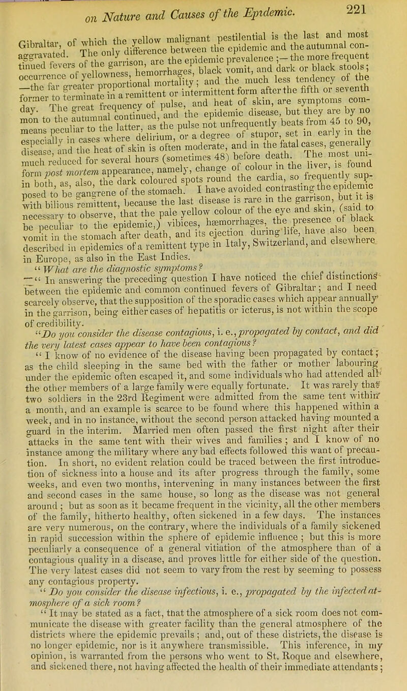 Uo. nf whioh the yellow malignant pestilential is the last and most Gibraltai, of ''^ich t y ^ between the epidemic and the autumnal con- .Ve,u^ dSXLtTe7- mon to •'''ifjXras’the^ no' unfrequcntly beats from 45 to 90, iisissgs form post mortm a^ =“P- pose°d tift Sneren, of the stomach ' I have avoided conuasting the epidemto S bilious ?emittent, because the last disease ,s rare m the gams™ buUl m necessary to observe, that the pale yellow colour of the eye and “ be pecuhar to the epidemic,) vibices, hmmorrhages,_ the presence o^ bkek yoniit in the stomach after death, and its ejection £whe% described in epidemics of a remittent type in Italy, Switzerland, and elsewtieie. in Europe, as also in the East Indies. What are the diagnostic symptoms? . , , i - <• i< a- x- .4 — “ In answering the preceding question I haye noticed the chiei distinctions between the epidemic and common continued fevers of Gibraltar; and I need scarcely observe, that the supposition of the sporadic cases which appear annually’ in the garrison, being either cases of hepatitis or icterus, is not within the scope Do you consider the disease contagious, i. e., propagated by contact, and did the very latest cases appear to have been contagious ? “ I know of no evidence of the disease having been propagated by contact f as the child sleeping in the same bed with the father or mother labouring under the epidemic often escaped it, and some individuals who had attended all) the other members of a large family were equally fortunate. It was rarely that' two soldiers in the 23rd Regiment were admitted from the same tent within' a month, and an example is scarce to be found where this happened within a week, and in no instance, without the second person attacked having mounted a guard in the interim. Married men often passed the first night after their *attacks in the same tent with their wives and families ; and I know of no instance among the military where any bad effects followed this want of precau- tion. In short, no evident relation could be traced between the first introduc- tion of sickness into a house and its after progress through the family, some weeks, and even two months, intervening in many instances between the first and second cases in the same house, so long as the disease was not general around ; but as soon as it became frequent in the vicinity, all the other members of the family, hitherto healthy, often sickened in a few days. The instances are very numerous, on the contrary, where the individuals of a family sickened in rapid succession within the sphere of epidemic influence ; but this is more peculiarly a consequence of a general yitiation of the atmosphere than of a contagious quality in a disease, and proves little for either side of the question. The very latest cases did not seem to vary from the rest by seeming to possess any contagious property. “ Do you consider the disease infectious, i. e., propagated by the infected at- mosphere of a sick room ? “ It may be stated as a fact, that the atmosphere of a sick room does not com- municate the disease with greater facility than the general atmosphere of the districts where the epidemic prevails ; and, out of these districts, the disease is no longer epidemic, nor is it anywhere transmissible. This inference, in my opinion, is warranted from the persons who went to St. Roque and elsewhere, and sickened there, not having affected the health of their immediate attendants 5