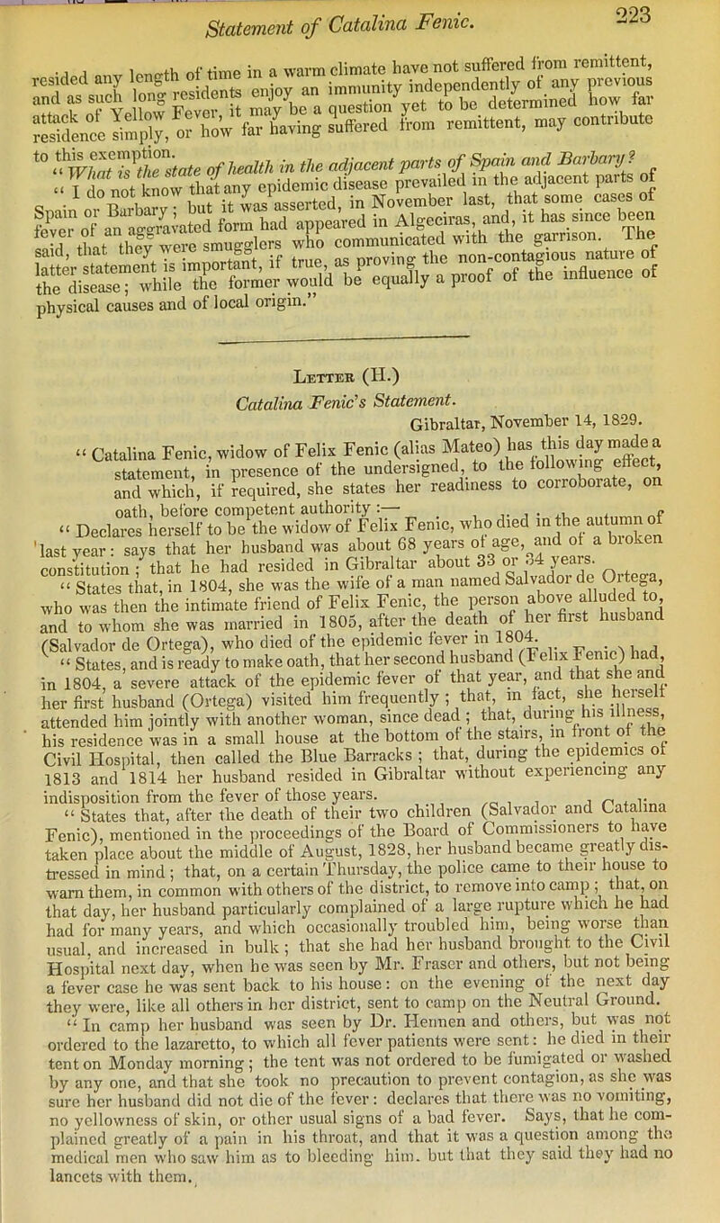 Statement of Catalina Fenic. ■ j A nf time in a warm climate have not suffered from remittent, 'h nfS KesidS enjoy an immunity independently of any previous ^tt ek of Yellow Fever it may be a question yet to be determine low ai SnccImp'. orSow fa.-having Offered from rem.ttsnt, a,ay coatr.bu.0 ‘■'prSSKsMte ofheaUh in the adjwxnt parts of Spain and Sarbartj9 aVSZtStT&ftmy epidemic disease prevailed .n the adjacent parts of i do not Know asserted in November last, that some cases of physical causes and of local origin. Letter (H.) Catalina Fenic's Statement. Gibraltar, November 14, 1829. “ Catalina Fenic, widow of Felix Fenic (alias Mateo) has this day made a statement, in presence of the undersigned, to the following effect, and which, if required, she states her readiness to corroborate, on oath, before competent authority ;—■ _ j • s.i, * “ Declares herself to be the widow of Felix Feme, who died ° 'last year: says that her husband was about 68 years ot age, and of a bioke constitution ; that he had resided in Gibraltar *^hout 33 or o4 yeais “ States that, in 1804, she was the wife of a man named Salvador de ^ite a, who was then the intimate friend of Felix Feme, the person above alluded to and to whom she was married in 1805, after the death of her first husband fSalvador de Ortega), who died of the epidemic fever in 180^ . m j “ States, and is ready to make oath, that her second husband (Felix Feme) had, in 1804, a severe attack of the epidemic fever of that year, and that she and her first husband (Ortega) visited him frequently ; that, in fact, she heiselt attended him jointly with another woman, since dead ; that, during his illness, his residence was in a small house at the bottom ot the stairs, in front of the Civil Hospital, then called the Blue Barracks ; that, during the epidemics ot 1813 and 1814 her husband resided in Gibraltar without experiencing any indisposition from the fever of those years. i i i no+oUrvo “ States that, after the death of their two children (Salvador and Catalina Fenic), mentioned in the proceedings of the Board of Commissioners to have taken place about the middle of August, 1828, her husband became greatly dis- ti-essed in mind ; that, on a certain Thursday, the police came to their house to warn them, in common with others of the district, to remove into cany), that, on that day, her husband particularly complained of a large rupture which he had had for many years, and which occasionally troubled him, being worse than usual, and increased in bulk ; that she had her husband brought to the Civil Hospital next day, when he was seen by Mr. Fraser and others, but not being a fever case he was sent back to his house: on the evening ot the h^y they were, like all others in her district, sent to camp on the Neutral Ground. “In camp her husband was seen by Dr. Hennen and others, but w-as not ordered to the lazaretto, to which all fever patients were sent:_ he died in then- tent on Monday morning ; the tent was not ordered to be fumigated oi w-ashed by any one, and that she took no precaution to prevent contagion, as she was sure her husband did not die of the fever; declares that there was no vomiting, no yellowness of skin, or other usual signs ot a bad fever. &ays, that he com- plained greatly of a pain in his throat, and that it w-as a question among the medical men who saw him as to bleeding him. but tliat they said they had no lancets with them.