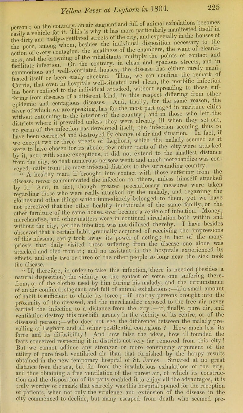 Yelloio Fever at Leghorn in 1804. person ; on the contrary, an air stagnant and full of anima^l exhalations becomes Lsilv a vehicle for it. This is why it has more particularly manifested itself in thed^rty and badly-ventilated streets of the city, and especially in the houses of the iioo^r among whom, besides the individual disposition necessary to the action of’every contagion, the smallness of the chambers, the want of cleanli- Ss and the CTOwdi^ of the inhabitants multiply the points of contact and facilitate infection. On the contrary, in clean and spacious streets, and in commodious and well-ventilated houses, the disease has either rarely mani- fested itself or been easily checked. Thus, we can confiim the remark of Cuirie tLt even in hospitals well-situated and clean, the morbific infection has been confined to the individual attacked, without spreading to those suf- fering from diseases of a different kind, in this respect differing from other epidemic and contagious diseases. And, finally, for the same reason, the ferer of which we are speaking, has for the most part raged in maritime cities without extending to the interior of the country ; a^nd m those who left the districts where it prevailed unless they were already ill when they set out, no eerm of the infection has developed itself, the infection seeming thus to have been corrected and destroyed by change of air and situation. In fact, it we except two or three streets of Leghorn, which the malady seemed as it were to have chosen for its abode, few other parts of the city were attacked by it and, with some exceptions, it did not extend to the smallest distance from’the city so that numerous persons went, and much merchandize was con- veyed daily from the most infected districts to the surrounding country. ‘‘ A healthy man, if brought into contact with those suffCTing from the disease, never communicated the infection to others, unless himself attacked by it And, in fact, though greater precautionary measures were taken re«-arding those who were really attacked by the malady, and regarding the clothes and other things which immediately belonged to them, yet we have not perceived that the other healthy individuals of the same family, or the other furniture of the same house, ever became a vehicle of infection. Money, merchandize, and other matters were in continual circulation both within and without the city, yet the infection was not diffused thereby. I have besides observed that a certain habit gradually acquired of receiving the impressions of this miasma, easily took away its power of acting; m fact of the many priests that daily visited those suflering from the disease one alone w’as attacked and died from it; and no assistant in the hospitals experienced its effects, and only two or three of the other people so long near the sick took tll6 diSG3.SG. “ If, therefore, in order to take this infection, there is needed (besides a natural disposition) the vicinity or the contact of some one suffering there- from, or of the clothes used by him during his malady, and the circumstance of an air confined, stagnant, and full of animal exhalations;—if a small amount of habit is sufficient to elude its force ;—if healthy persons brought into the prtiximity of the diseased, and the merchandize exposed to the free air never carried the infection to a distance from the city;—if, finally, pure air, and ventilation destroy this morbific agency in the vicinity of its centre, or of the diseased person ;—who does not see the diflerence between the malady pre- vailing at Leghorn and all other pestilential contagions ? liow' much less its force and its diffiisibility ! And how false the ideas, how ill-founded the fears conceived respecting it in districts not very far removed from this city ! But we cannot adduce any stronger or more convincing argument of the utility of pure fresh ventilated air than that furnished by the happy results obtained in the new temporary hospital of St. James. Situated at no great distance from the sea, but far from the insahdjrious exhalations of the city, and thus obtaining a free ventilation of the purest air, of which its construc- tion and the disposition of its parts enabled it to enjoy all the advantages, it is truly worthy of remark that scarcely was this hospital opened for the reception of patients, when not only the virulence and extension of the disease in the city commenced to decline, but many escaped from death who seemed pre-