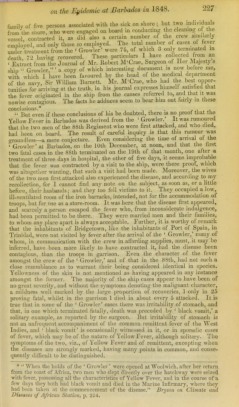 I IW on the Ef/idemic at Barbados in 1848. 227 faniilv of five persons associated M'ith the sick on shore; but two individuals from the shore, who were engaged on board in conducting the cleaning ot the vessel, contracted it, as did also a certain number ot the crew similarly employed, and only those so employed. The total number of cases ot tever under treatment from the ‘ Growler’ were 75, of which 3 only terminated in death 72 having recovered. These particulars I have collected from an ‘ Extract from the Journal of Mr. Robert M‘Crae, Surgeon of Her Majesty's ship “ Growler a copy of which interesting document is now belore me, M'ith which I have been favoured by the head ot the medical depaitment of the navy. Sir William Burnett. Mr. M'Crae, who had the best oppor- tunities for an-iving at the truth, in his journal expresses himself satisfied that the fever originated in the ship from the causes referred to, and that it was nowise contagious. The facts he adduces seem to bear him out faiily in these conclusions.* “ But even if these conclusions of his be doubted, there is no proof that the Yellow Fever in Barbados was derived from the ‘ Growler. It was rumouied that the two men of the 88th Regiment who ■were first attacked, and who died, had been on board. The result of careful inquiry is that this rumour was groundless—a mere conjecture. Even considering the time of arrival of the ‘ Growler’ at Barbados, on the 10th December, at noon, and that the first two fatal cases in the 88th terminated on the 19th of that month, one after a treatment of three days in hospital, the other of five days, it seems improbable that the fever was contracted by a visit to the ship, 'w'ere there proof, which was altogether wanting, that such a visit had been made. Moreover, the wives of the two men first attacked also experienced the disease, and according to my recollection, for I cannot find any note on the subject, as soon as, or a little before, their husbands; and they too fell victims to it. They occupied a low, ill-ventilated room of the iron barracks, intended, not for the accommodation of troops, but for use as a store-room. It was here that the disease first appeared, and scarcely a person escaped the fever who, from inconsiderate indulgence, had been permitted to be there. They were married men and their families, to whom any place apart is always acceptable. Further, it is worthy of remark that the inhabitants of Bridgetown, like the inhabitants of Port of Spain, in Trinidad, were not visited by fever after the arrival of the ‘ Growler,’ many of whom, in communication with the crew in affording supplies, must, it may be inferred, have been more likely to have contracted it, had the disease been contagious, than the troops in garrison. Even the character of the fever amongst the crew of the ‘ Growler,’ and of that in the 88th, had not such a close resemblance as to warrant their being considered identical in species. Yellowness of the skin is not mentioned as having appeared in any instance amongst the former. The majority of the ship cases appear to have been of no great severity, and without the synuptoms denoting the malignant character, a mildness well marked by the large proportion of recoveries, 1 only in 25 proving fatal, whilst in the garrison 1 died in about every 5 attacked. It is true that in some of the ‘ Growler’ cases there was irritability of stomach, and that, in one which terminated fatally, death was preceded by ‘ black vomit,’ a solitary example, as reported by the surgeon. But irritability of stomach is not an unfrequent accompaniment of the common remittent fever of the West Indies, and ‘ black vomit ’ is occasionally witnessed in it, or in sporadic cases of fever, which may be of the nature of Yellow Fever, although solitary. The symptoms of the two, viz., of Yellow Fever and of remittent, excepting when the diseases arc strongly marked, having many points in common, and conse- quently difficult to be distinguished. * “ When the holds of the ‘ Gro'wler ’ were opened at Woolwich, after her return from the coast of Africa, two men who slept directly over the hatchway were seized with fever, possessing all the characteristics of Yellow Fever, and in the course of a few days they both had black vomit and died in the Marine Infirmary, where they had been taken at the commencement of the disease.” Brijson on Climate and Diseases of African Station, p. 224.