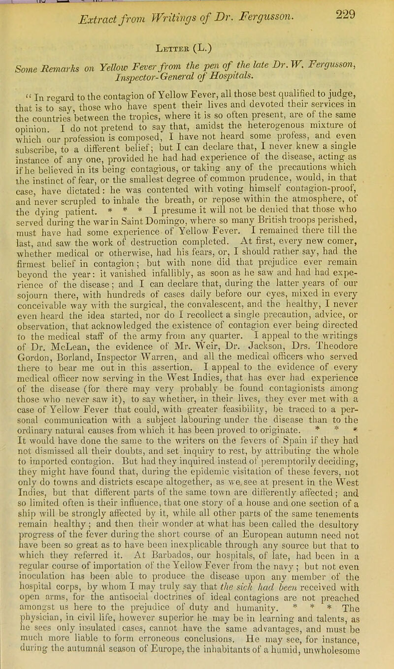 Extract from Writings of Dr. Fergusson. Letter (L.) So7ne Remarks on Yellow Fever from the pen of the late Dr. W. Fergusson, Inspector-General oj Hospitals. “ In rcimrd to the contagion of Yellow Fever, all those best qualified to judge, thatisto°say those who have spent their lives and devoted their services in the countries between the tropics, where it is so often present, are of the same opinion I do not pretend to say that, amidst the heterogenous mixture of vvhich our profession is composed, I have not heard some profess, and even subscribe, to a different belief; but I can declare that, I never knew a single instance of any one, provided he had had experience of the disease, acting as if he believed in its being contagious, or taking any of the precautions whicli the instinct of fear, or the smallest degree of common prudence, would, in that case, have dictated: he was contented with voting himself contagion-proof, and never scrupled to inhale the breath, or repose within the atmosphere, of the dying patient. * * * I presume it will not be denied that those who served during the war in Saint Domingo, where so many British troops perished, must have had some experience of Yellow Fever. I remained there till the last, and saw the work of destruction completed. At first, every new comer, whether medical or otherwise, had his fears, or, I should rather say, had the firmest belief in contagion; but with none did that prejudice ever remain beyond the year; it vanished infallibly, as soon as he saw and had had expe- rience of the disease; and I can declare that, during the latter years of our sojourn there, with hundreds of cases daily before our eyes, mixed in every conceivable way with the surgical, the convalescent, and the healthy, I never even heard the idea started, nor do I recollect a single precaution, advice, or observation, that acknowledged the existence of contagion ever being directed to the medical staff of the army from any quarter. I appeal to the writings of Dr. McLean, the evidence of Mr. Weir, Dr. Jackson, Drs. Theodore Gordon, Borland, Inspector Warren, and all the medical officers who served there to bear me out in this assertion. I appeal to the evidence of every medical officer now serving in the West Indies, that has ever had experience of the disease (for there may very probably be found contagionists among those who never saw it), to say whether, in their lives, they ever met with a case of Yellow Fever that could, with greater feasibility, be traced to a per- sonal communication with a subject labouring under the disease than to the ordinary natural causes from which it has been proved to originate. * * * It would have done the same to the writers on the fevers of Spain if they had not dismissed all their doubts, and set inquiry to rest, by attributing the whole to imported contagion. But had they inquired instead of ])ereniptorily deciding, they might have found that, during the epidemic visitation of these fevers, not only do towns and districts escape altogether, as we. see at present in the West Indies, but that different parts of the same town are differently affected; and so limited often is their influence, that one story of a house and one section of a ship will be strongly affected by it, while all other parts of the same tenements remain healthy ; and then their wonder at what has been called the desultory progress of the fever during the short course of an European autumn need not have been so great as to have been inexplicable through any source but that to which they referred it. At Barbados, our hospitals, of late, had been in a regular course of importation of the Yellow Fever from the navy ; but not even inoculation has been able to produce the disease upon any member of the hospital corps, by w'horn I may truly say that the sick had been received with open arms, for the antisocial doctrines of ideal contagions are not preached amongst us here to the prejudice of duty and humanity. * * * jlie physician, in civil life, however superior he may be in learning and talents, as he sees only ir.eulated cases, cannot have the same advantages, and must be much more liable to form erroneous conclusions. He may see, for instance, during the autumnal season of Europe, the inhabitants of a humid, unwholesome