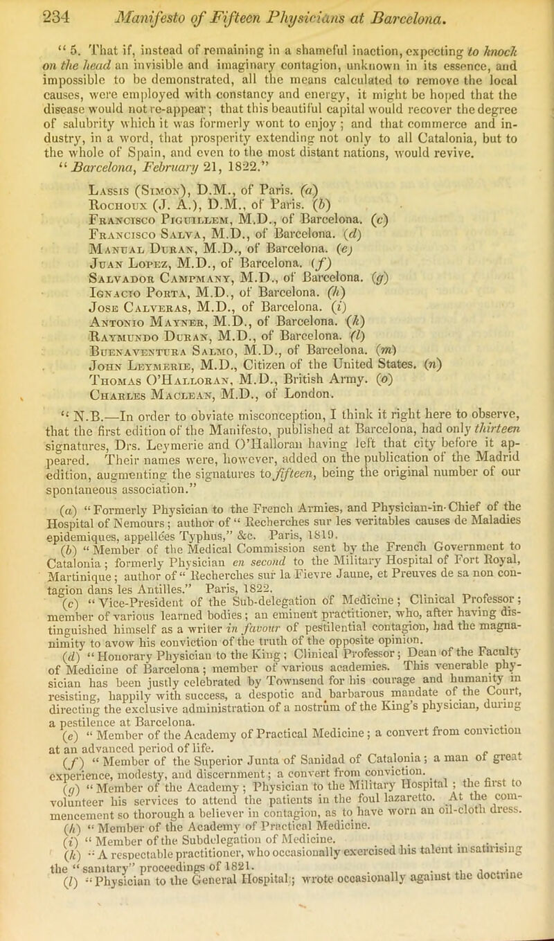 “ 5. That if, instead of remaining in a shameful inaction, expecting to hmcli on the head an invisible and imaginary contagion, unknown in its essence, and impossible to be demonstrated, all the means calculated to remove the local causes, were employed with constancy and energy, it might be hoped that the disease would not re-appear; that this beautiful capital would recover the degree of salubrity which it was formerly wont to enjoy ; and that commerce and in- dustry, in a word, that prosperity extending not only to all Catalonia, but to the whole of Spain, and even to the most distant nations, would revive. Barcelona, February 2\, 1822.” Lassis (Simon), D.M., of Paris, (a) B.OCHOUX (J. A.), D.M., of Paris. (5) Fbanctsco PiGuiLLEM, M.D., of Barcelona, (c) Francisco Salva, M.D., of Barcelona, {d) Manual Duran, M.D., of Barcelona, (ej Juan Lorez, M.D., of Barcelona. (jQ Salvador Campmany, M.D., of Barcelona, {g) Ignacio Porta, M.D., of Barcelona, (h) Jose Calveras, M.D., of Barcelona, (i) Antonio Mayner, M.D., of Barcelona, (/i) Raymundo Duran, M.D., of Barcelona. (1) Buenaventura Salmo, M.D., of Barcelona, (m) John Leymerie, M.D., Citizen of the United States, (n) Thomas O’Halloran, M.D., British Army, (o) Charles Maclean, M.D., of London. “ N.B.—In order to obviate misconception, I think it right here to observe, that the first edition of the Manifesto, published at Barcelona, had only thirteen signatures, Drs. Leymerie and O’Halloran having left that city before it ap- peared. Their names were, however, added on the publication of the Madrid edition, augmenting the signatures to fifteen, being the original number of our spontaneous association.” (а) “Formerly Physician to the French Armies, and Physician-in-Chief of the Hospital of Nemours; author of “ Eecherches sur les veritables causes de Maladies epidemiques, appellees Typhus,” &c. Paris, 1819. (б) “ Member of the Medical Commission sent by the French Government to Catalonia ; formerly Physician en second to the Military Hospital of Fort Royal, Martinique; author of Recherches sui- la Fievre Jaune, et Preuves de sa non con- tagion dans les Antilles.” Paris, 1822. _ _ „ . . , „ (c) “ Vice-President of the Sub*delegation of Medicine \ Clinical Professor ; member of various learned bodies; an eminent practitioner, who, after having dis- tinguished himself as a writer in favour of pestilential contagion, liad the magna- nimity to avow his conviction of the truth of the opposite opinion. (f/) “ Honorary Physician to the King; Clinical Professor; Dean of the Facnlty of Medicine of Barcelona; member of various academies. This venerable phy- sician has been justly celebrated by Townsend for his courage and humanHy m resisting, happily with success, a despotic and _ barbarous mandate of the Court, directing the exclusive administration of a nostrum of the King s physician, duiiug a pestilence at Barcelona. _ . . (e) “ Member of the Academy of Practical Medicine; a convert from conviction at an advanced period of life. e t (y) “ Member of the Superior Junta of Sanidad of Catalonia; a man ot gieat experience, modesty, and discernment; a convert from TOnviction. (a) “ Member of the Academy ; Physician to the Military Hospital ; the farst to volunteer his services to attend the patients in the foul lazaretto. At the com- mencement so thorough a believer hi contagion, as to have worn an oil-clotli dress. (/i) “ Member of the Academy of Practical Medicine. (i) “ Member of the Subdelegation of Medicine. (h) A respectable practitioner, who occasionally exercised his talent in satinsiiig the “ sanitary” proceedings of 1821. . » (Z) “Physician to the General Hospital:; wrote occasionally against the doc.iine