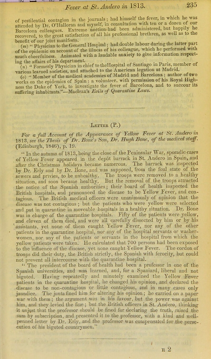 Fever at St.Andero in 1813. of pestilential contagion in the journals ; had himself the fever, in which he was attended by Dr O’Halloran and myself, in consultation with ten or a dozen of our Barcelona colleagues. Extreme unction.had been administered, but happily he recovered! to thefreat satisfaction of all his professional brethren, as well as to the benefit of our joint manifesto. , . , v, , v j • .u lo^ta.. rm) “ Physician to the General Hospital; had double labour during the latter ppt of the epidemic on account of the illness of his colleague, which he performed with much ch^eerfuluess. Animated with a laudable anxiety to give information respect- ing the affairs of his department. tt • , r o • i ..c (n) “ Formerly Physician in chief to theHospital of Santiago in Pans, member of various learned societies, and attached to the American legation at Madrid. (o) “ Member of the medical academies of Madrid and Barcelona ; author of two works on the epidemics of Spain ; a volunteer, with permission of his Eoyal High- ness the Duke of York, to investigate the fever of Barcelona, and to succour its suffering inhabitants.”—Maclean’s Evils of Quarantine Laws. Letter (P.) For a full Account of the Appearance of Yellow Fever at St. Andero in 1813, see the Thesis of Dr. Bones Son, Dr. Hugh Bone, of the nwdical staff. (Edinburgh, 1846), p. 19. “ In the autumn of 1813, being the close of the Peninsular War, sporadic cases of Yellow Fever appeared in the depot barrack in St. Andero in Spain, and after the Christmas holidays became numerous. The barrack was inspected by Dr. Erly and by Dr. Bone, and W'as supposed, from the foul state of the sewers and privies, to be unhealthy. The troops were removed to a healthy situation, and soon became healthy. But the removal of. the troops attracted the notice of the Spanish authorities; their board of health inspected the British hosyjitals, and pronounced the disease to be Yellow Fever, and con- tagious. The British medical officers were unanimously of opinion that the disease was not contagious ; but the patients who were yello\y were selected and put in quarantine in moveable hospitals in a healthy situation. Dr. Bone was in charge of the quarantine hospitals. Fifty of the patients were yellow, and eleven of them died, and were all carefully dissected by him or by his 'assistants, yet none of them caught Yellow Fever, nor any of the other patients in the quarantine hospital, nor any of the hosj)ital servants or washer- women, nor any of the patients or servants in the hospital from which the yellow patients were taken. He calculated that 700 persons had been exposed to the influence of the disease, yet none caught Yellow Fever. The cordon of troops did their duty, the British strictly, the Spanish with ferocity, but could not prevent all intercourse with the quarantine hospital. “ The president of the board of health had been a professor in one of the Spanish universities, and was le.arned, and, for a Spaniard, liberal and not bigoted. Having repeatedly and minutely examined the Yellow Fever patients in the quarantine hospital, he changed his opinion, and declared the disease to be non-contagious or little contagious, and in many cases only jaundice. The junta fined him for altering his opinion; he carried on a paper war with them ; the argument was in his favour, but the power was against him, and they levied the fine ; but the British officers in St. Andero, thinking it unjust that the professor should be fined for declaring the truth, raised the sum by subscription, and presented it to the professor, with a kind and well- penned letter by Dr. Erly, and the professor was compensated for the perse- cution of his bigoted countrymen.”