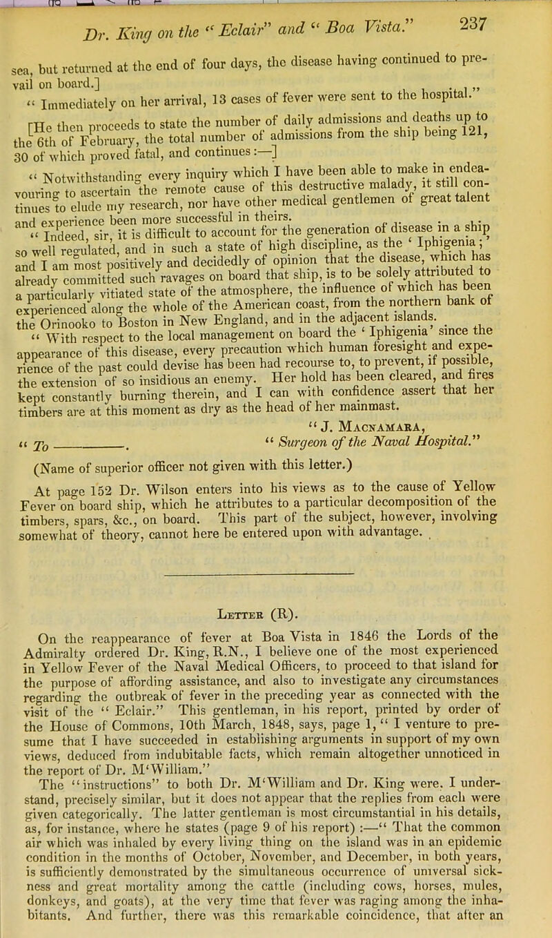 Dr. King on the Eclair and ‘‘ Boa Vista. sea, but returned at the end of four days, the disease having continued to pre- vail on board.] .. i » “ Immediately on her arrival, 13 cases of fever were sent to the hospital. FHe then proceeds to state the number of daily admissions and deaths up to the 6th of February, the total number of admissions from the ship being 121, 30 of which proved fatal, and continues. “ Notwithstanding every inquiry which I have been able to make in endea- vourinftrStainlhe remote cLse of this destructive malady it stil con- rues !o el Je my research, nor have other medical gentlemen of great talent md pvnerience been more successful in theirs. _ . ‘ Indeed, sir, it is difficult to account for the generation of disease in a ship so well regulated, and in such a state of high discipline, as the Iphigenia ; and I am most positively and decidedly of opinion that the disease, which has already committed such ravages on board that ship, is to be soWy attribute a partfcularly vitiated state of the atmosphere, the influence of which has been experienced^along the whole of the American coast, from the northern bank of the Orinooko to Boston in New England, and in the adjacent islands. _ “ With respect to the local management on board the Iphigenia since the appearance of this disease, every precaution which human foresight and expe- rience of the past could devise has been had recourse to, to prevent, if possible, the extension of so insidious an enemy. Her hold has been cleared, and fires kept constantly burning therein, and I can with confidence assert that her timbers are at this moment as dry as the head of her mainmast. “ J. Macnamaba, <c j'q . “ Surgeon of the Naval Hospital. (Name of superior officer not given with this letter.) At page 152 Dr. Wilson enters into his views as to the cause of Yellow Fever on board ship, which he attributes to a particular decomposition of the timbers, spars, &c., on board. Ihis part of the subject, however, involving somewhat of theory, cannot here be entered upon with advantage. Letter (R). On the reappearance of fever at Boa Vista in 1846 the Lords of the Admiralty ordered Dr. King, R.N., I believe one of the most experienced in Yellow Fever of the Naval Medical Officers, to proceed to that island for the purpose of affording assistance, and also to investigate any circumstances regarding the outbreak of fever in the preceding year as connected with the visit of the “ Eclair.” This gentleman, in his report, printed by order of the House of Commons, 10th Mareh, 1848, says, page 1, “ I venture to pre- sume that I have succeeded in establishing arguments in support of my own views, dedueed from indubitable facts, which remain altogether unnoticed in the report of Dr. M‘William.” The “instructions” to both Dr. M'William and Dr. King were. I under- stand, precisely similar, but it does not appear that the replies from each were given categorically. The latter gentleman is most circumstantial in his details, as, for instance, where he states (page 9 of his report) :—“ That the common air which was inhaled by every living thing on the island was in an epidemic condition in the months of October, November, and December, in both years, is sufficiently demonstrated by the simultaneous occurrence of universal sick- ness and great mortality among the cattle (including cows, horses, mules, donkeys, and goats), at the very time that fever was raging among the inha- bitants. And further, there was this remarkable coincidence, that after an
