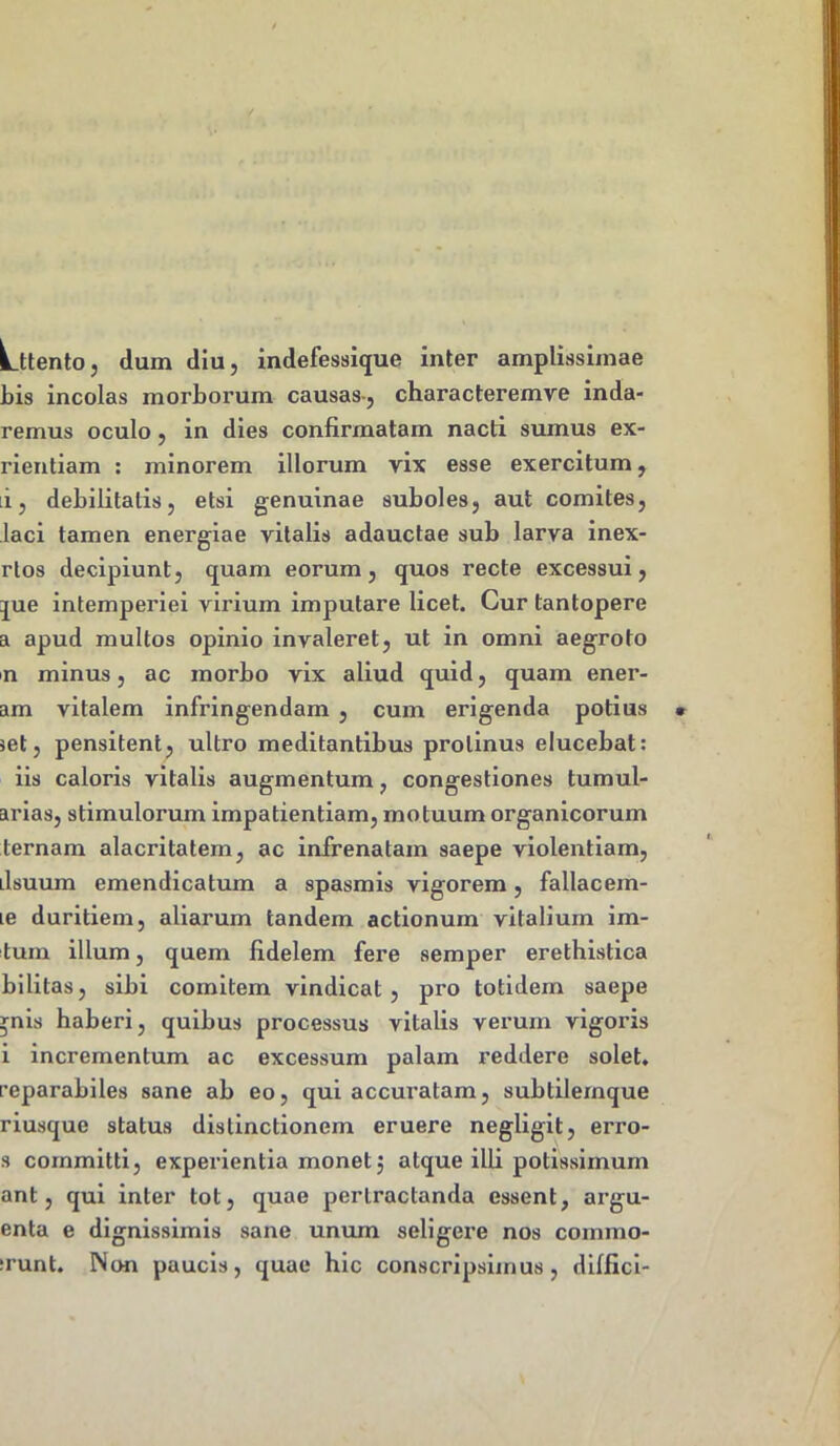 Lttento, dum diu, indefessique inter amplissimae bis incolas morborum causas-, characteremve inda- remus oculo, in dies confirmatam nacti sumus ex- rientiam : minorem illorum vix esse exercitum, i, debilitatis, etsi genuinae suboles, aut comites, laci tamen energiae vitalis adauctae sub larva inex- rtos decipiunt, quam eorum, quos recte excessui, jue intemperiei virium imputare licet. Cur tantopere a apud multos opinio invaleret, ut in omni aegroto n minus, ac morbo vix aliud quid, quam ener- am vitalem infringendam , cum erigenda potius set, pensitent, ultro meditantibus protinus elucebat: iis caloris vitalis augmentum, congestiones tumul- arias, stimulorum impatientiam, motuum organicorum ternam alacritatem, ac infrenatam saepe violentiam, ilsuum emendicatuin a spasmis vigorem, fallacem- le duritiem, aliarum tandem actionum vitalium im- tum illum, quem fidelem fere semper erethistica bilitas, sibi comitem vindicat, pro totidem saepe *nis haberi, quibus processus vitalis verum vigoris i incrementum ac excessum palam reddere solet, reparabiles sane ab eo, qui accuratam, subtilemque riusque status distinctionem eruere negligit, erro- s committi, experientia monet j atque illi potissimum ant, qui inter tot, quae pertractanda essent, argu- enta e dignissimis sane unum seligere nos commo- lunt. Non paucis, quae hic conscripsimus, diffici-