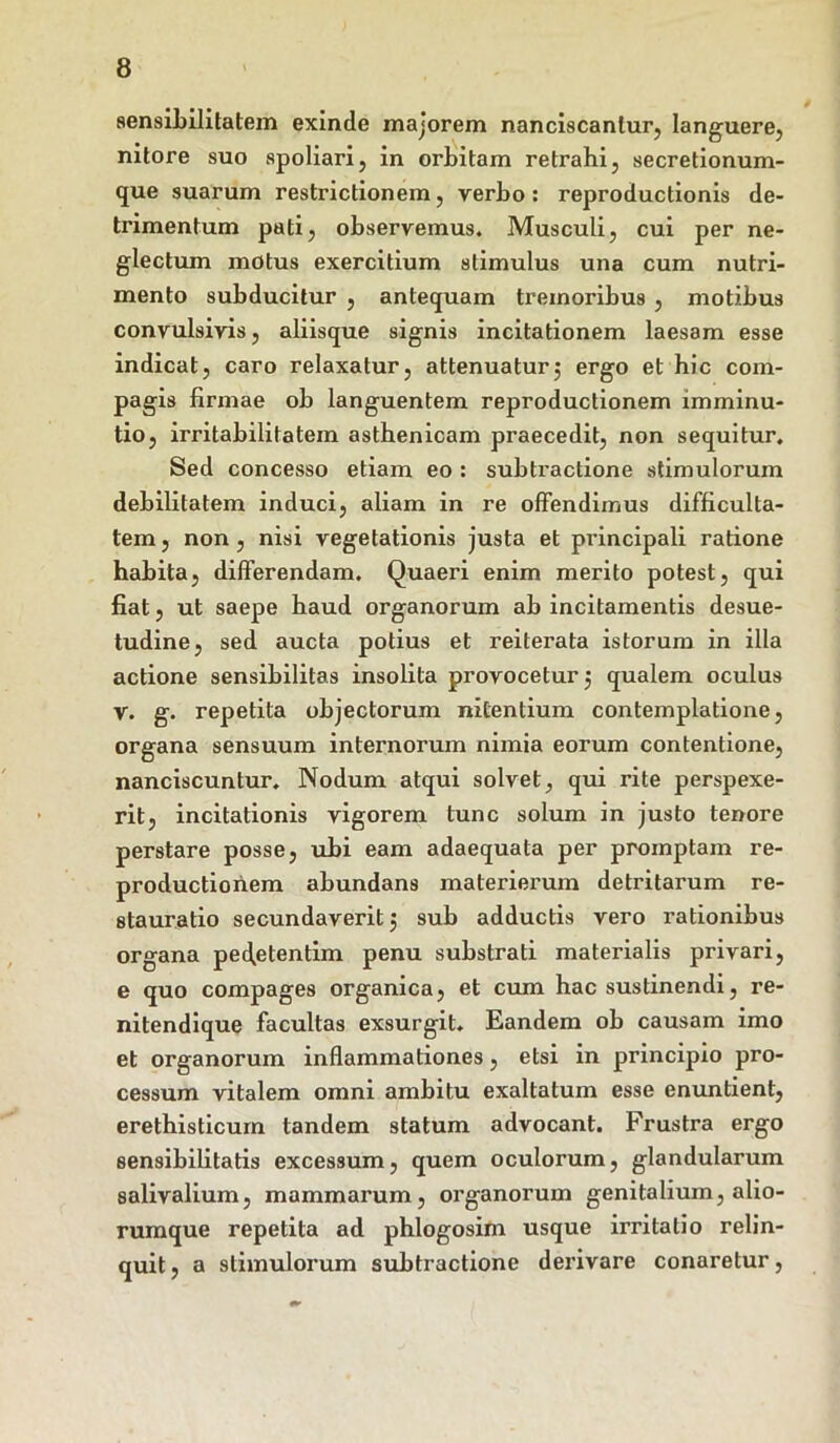 sensibilitatein exinde majorem nanciscantur, languere, nitore suo spoliari, in orbitam retrahi, secretionum- que suarum restrictionem, verbo: reproductionis de- trimentum pati, observemus. Musculi, cui per ne- glectum motus exercitium stimulus una cum nutri- mento subducitur , antequam tremoribus , motibus convulsivis, aliisque signis incitationem laesam esse indicat, caro relaxatur, attenuaturj ergo et hic com- pagis firmae ob languentem reproductionem imminu- tio, irritabilitatem asthenicam praecedit, non sequitur. Sed concesso etiam eo : subtractione stimulorum debilitatem induci, aliam in re offendimus difficulta- tem , non, nisi vegetationis justa et principali ratione habita, differendam. Quaeri enim merito potest, qui fiat, ut saepe haud organorum ab incitamentis desue- tudine, sed aucta potius et reiterata istorum in illa actione sensibilitas insolita provocetur 5 qualem oculus v. g. repetita objectorum nitentium contemplatione, organa sensuum internorum nimia eorum contentione, nanciscuntur. Nodum atqui solvet, qui rite perspexe- rit, incitationis vigorem tunc solum in justo tenore perstare posse, ubi eam adaequata per promptam re- productioriem abundans materierum detritarum re- stauratio secundaverit 5 sub adductis vero rationibus organa pecfetentim penu substrati materialis privari, e quo compages organica, et cum hac sustinendi, re- nitendique facultas exsurgit. Eandem ob causam imo et organorum inflammationes, etsi in principio pro- cessum vitalem omni ambitu exaltatum esse enuntient, erethisticum tandem statum advocant. Frustra ergo sensibilitatis excessum, quem oculorum, glandularum salivalium, mammarum, organorum genitalium, alio- rumque repetita ad phlogosim usque irritatio relin- quit , a stimulorum subtractione derivare conaretur,