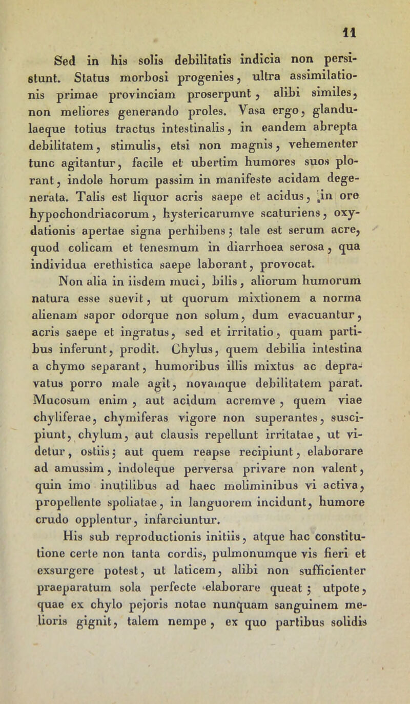 Sed in his solis debilitatis indicia non persi- stunt. Status morbosi progenies , ultra assimilatio- nis primae provinciam proserpunt , alibi similes, non meliores generando proles. Vasa ergo, glandu- laeque totius tractus intestinalis, in eandem abrepta debilitatem, stimulis, etsi non magnis, vehementer tunc agitantur, facile et ubertim humores suos plo- rant , indole horum passim in manifeste acidam dege- nerata. Talis est liquor acris saepe et acidus, pn ore hypochondriacorum, hystericarumve scaturiens, oxy- dationis apertae signa perhibens 5 tale est serum acre, quod colicam et tenesmum in diarrhoea serosa, qua individua erethistica saepe laborant, provocat. Non alia in iisdem muci, bilis, aliorum humorum natura esse suevit, ut quorum mixtionem a norma alienam sapor odorque non solum, dum evacuantur, acris saepe et ingratus, sed et irritatio, quam parti- bus inferunt, prodit. Chylus, quem debilia intestina a chymo separant, humoribus illis mixtus ac depra- vatus porro male agit, novamque debilitatem parat. Mucosum enim , aut acidum acremve , quem viae chyliferae, chymiferas vigore non superantes, susci- piunt, chylum, aut clausis repellunt irritatae, ut vi- detur , ostiis 5 aut quem reapse recipiunt, elaborare ad amussim, indoleque perversa privare non valent, quin imo inutilibus ad haec moliminibus vi activa, propellente spoliatae, in languorem incidunt, humore crudo opplentur, infarciuntur. His sub reproductionis initiis, atque hac constitu- tione certe non tanta cordis, pulmonumque vis fieri et exsurgere potest, ut laticem, alibi non sufficienter praeparatum sola perfecte ‘elaborare queat 5 utpote, quae ex chylo pejoris notae nunquam sanguinem me- lioris gignit, talem nempe , ex quo partibus solidis