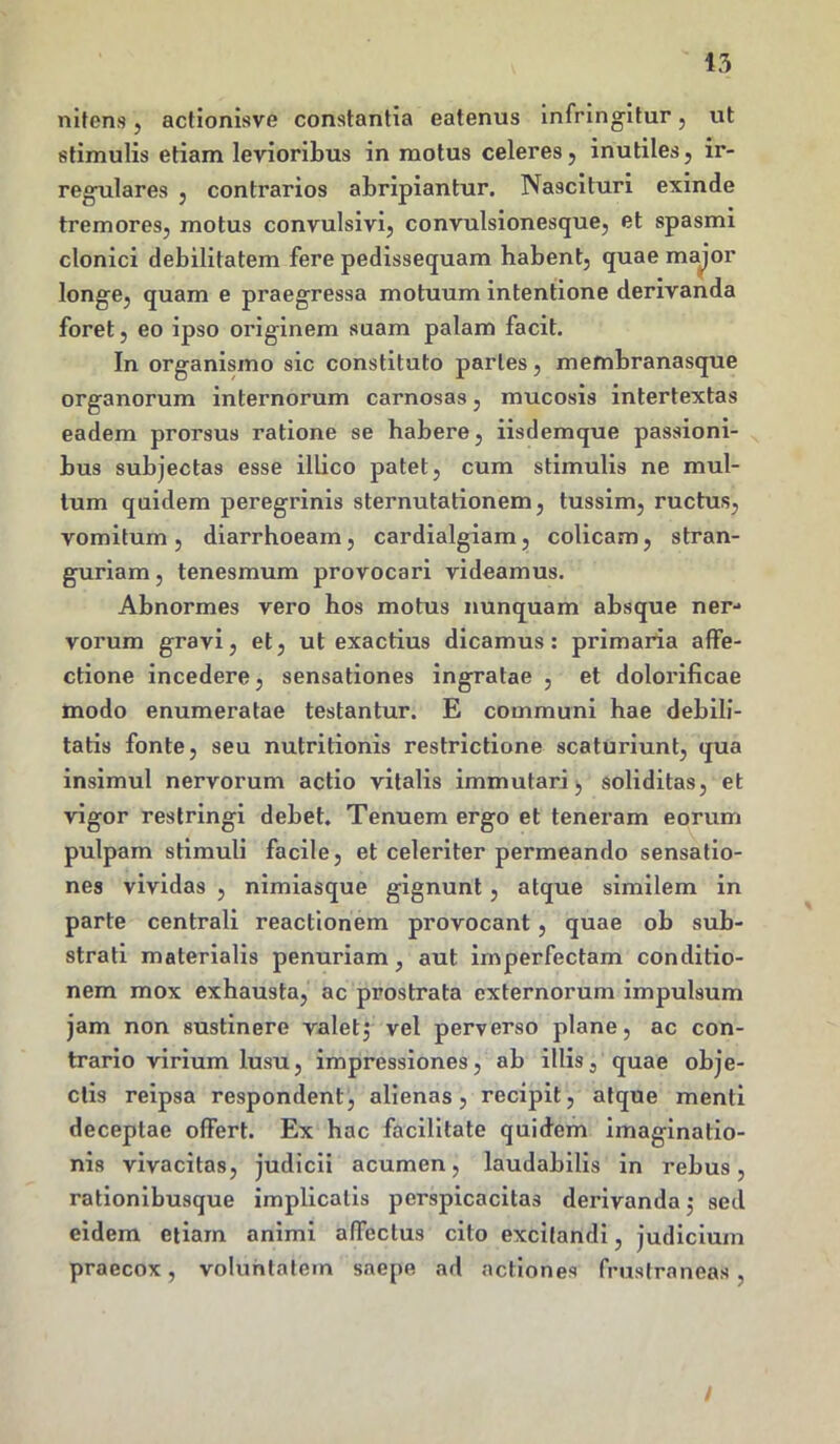 43 nitens, actionisve constantia eatenus infringitur, ut stimulis etiam levioribus in motus celeres, inutiles, ir- regulares , contrarios abripiantur. Nascituri exinde tremores, motus convulsivi, convulsionesque, et spasmi clonici debilitatem fere pedissequam habent, quae major longe, quam e praegressa motuum intentione derivanda foret, eo ipso originem suam palam facit. In organismo sic constituto partes, membranasque organorum internorum carnosas, mucosis intertextas eadem prorsus ratione se habere, iisdemque passioni- bus subjectas esse illico patet, cum stimulis ne mul- tum quidem peregrinis sternutationem, tussim, ructus, vomitum, diarrhoeam, cardialgiam, colicam, stran- guriam , tenesmum provocari videamus. Abnormes vero hos motus nunquam absque ner- vorum gravi, et, ut exactius dicamus: primaria affe- ctione incedere, sensationes ingratae , et dolorificae modo enumeratae testantur. E communi hae debili- tatis fonte, seu nutritionis restrictione scaturiunt, qua insimul nervorum actio vitalis immutari, soliditas, et vigor restringi debet. Tenuem ergo et teneram eorum pulpam stimuli facile, et celeriter permeando sensatio- nes vividas , nimiasque gignunt , atque similem in parte centrali reactionem provocant, quae ob sub- strati materialis penuriam, aut imperfectam conditio- nem mox exhausta, ac prostrata externorum impulsum jam non sustinere valetj vel perverso plane, ac con- trario virium lusu, impressiones, ab illis3 quae obje- ctis reipsa respondent, alienas, recipit, atque menti deceptae ofFert. Ex hac facilitate quidem imaginatio- nis vivacitas, judicii acumen, laudabilis in rebus, rationibusque implicatis perspicacitas derivanda $ sed eidem etiam animi affectus cito excitandi, judicium praecox, voluntatem saepe ad actiones frustraneas , I