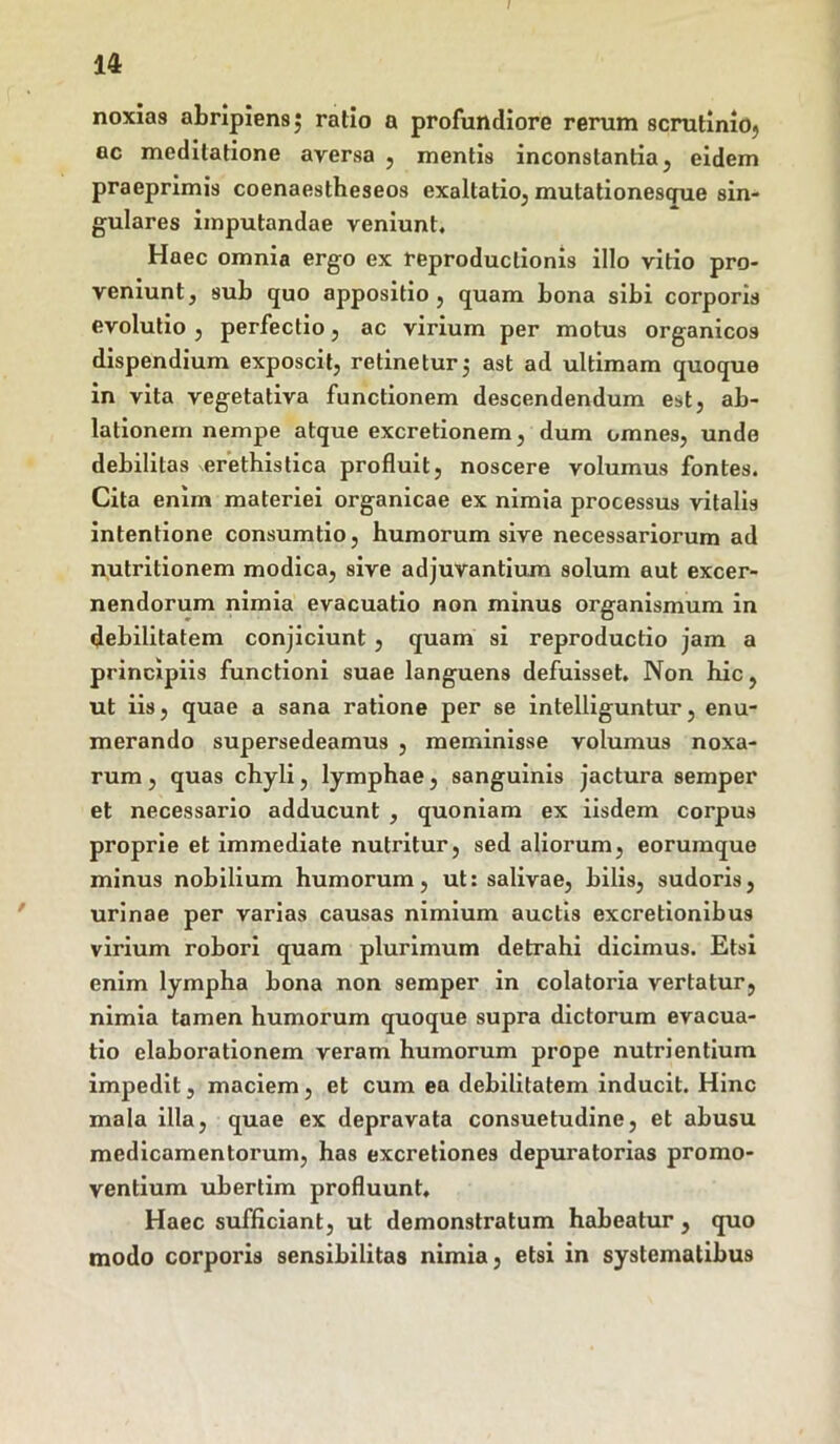 u noxias abripiens $ ratio a profundiore rerum scrutinio^ ac meditatione aversa , mentis inconstantia, eidem praeprimis coenaestheseos exaltatio, mutationesgue sin- gulares imputandae veniunt. Haec omnia ergo ex reproduclionis illo vitio pro- veniunt , sub quo appositio , quam bona sibi corporis evolutio , perfectio, ac virium per motus organicos dispendium exposcit, retinetur3 ast ad ultimam quoque in vita vegetativa functionem descendendum est, ab- lationem nempe atque excretionem, dum omnes, undo debilitas erethistica profluit, noscere volumus fontes. Cita enim materiei organicae ex nimia processus vitalis intentione consumtio, humorum sive necessariorum ad nutritionem modica, sive adjuvantium solum aut excer- nendorum nimia evacuatio non minus organismum in debilitatem conjiciunt, quam si reproductio jam a principiis functioni suae languens defuisset. Non hic, ut iis, quae a sana ratione per se intelliguntur, enu- merando supersedeamus , meminisse volumus noxa- rum , quas chyli, lymphae, sanguinis jactura semper et necessario adducunt , quoniam ex iisdem corpus proprie et immediate nutritur, sed aliorum, eorumque minus nobilium humorum, ut: salivae, bilis, sudoris, urinae per varias causas nimium auctis excretionibus virium robori quam plurimum detrahi dicimus. Etsi enim lympha bona non semper in colatoria vertatur, nimia tamen humorum quoque supra dictorum evacua- tio elaborationem veram humorum prope nutrientium impedit, maciem, et cum ea debilitatem inducit. Hinc mala illa, quae ex depravata consuetudine, et abusu medicamentorum, has excretiones depuratorias promo- ventium ubertim profluunt. Haec sufficiant, ut demonstratum habeatur , quo modo corporis sensibilitas nimia, etsi in systematibus