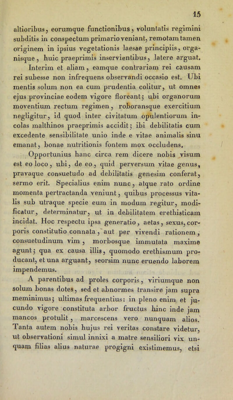 altioribus j eorumque functionibus, voluntatis regimini subditis in conspectum primario veniant, remotam tamen originem in ipsius vegetationis laesae principiis, orga- nisque , huic praeprimis inservientibus, latere arguat. Interim et aliam, eamque contrariam rei causam rei subesse non infrequens observandi occasio est. Ubi mentis solum non ea cum prudentia colitur, ut omnes ejus provinciae eodem vigore floreantj ubi organorum moventium rectum regimen, roboransque exercitium negligitur, id quod inter civitatum opulentiorum in- colas malthinos praeprimis accidit 5 ibi debilitatis cum excedente sensibilitate unio inde e vitae animalis sinu emanat, bonae nutritionis fontem mox occludens. Opportunius hanc circa rem dicere nobis visum est eo loco, ubi, de eo, quid perversum vitae genus, pravaque consuetudo ad debilitatis genesim conferat, sermo erit. Specialius enim nunc, atque rato ordine momenta pertractanda veniunt, quibus processus vita- lis sub utraque specie eum in modum regitur, modi- ficatur, determinatur, ut in debilitatem erethisticam incidat. Hoc respectu ipsa generatio, aetas, sexus,cor- poris constitutio connata, aut per vivendi rationem, consuetudinum vim , morbosque immutata maxime agunt j qua ex causa illis, quomodo erethismum pro- ducant, et una arguant, seorsim nunc eruendo laborem impendemus. A parentibus ad proles corporis, viriumque non solum bonas dotes, sed et abnormes transire jam supra meminimus $ ultimas frequentius: in pleno enim et ju- cundo vigore constituta arbor fructus hinc inde jam mancos protulit , marcescens vero nunquam alios. Tanta autem nobis hujus rei veritas constare videtur, ut observationi simul innixi a matre sensiliori vix un- quam filias alius naturae progigni existimemus, etsi