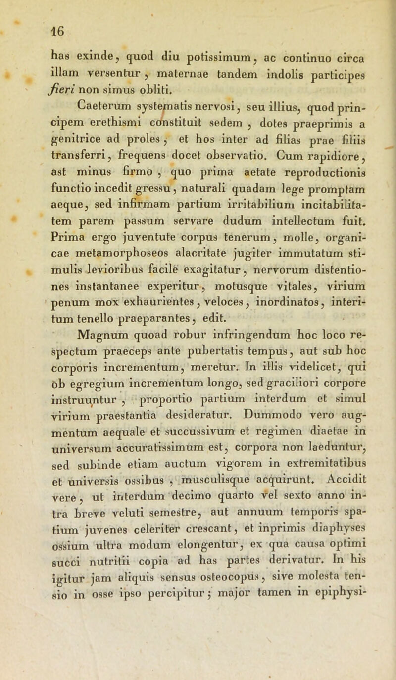 ha8 exinde, quod diu potissimum, ac continuo circa illam versentur , maternae tandem indolis participes fieri non simus obliti. Caeterum systematis nervosi, seu illius, quod prin- cipem erethismi constituit sedem , dotes praeprimis a genitrice ad proles , et hos inter ad filias prae filiis transferri, frequens docet observatio. Cum rapidiore, ast minus firmo , quo prima aetate reproductionis functio incedit gressu, naturali quadam lege promptam aeque, sed infirmam partium irritabilium incitabilita- tem parem passum servare dudum intellectum fuit. Prima ergo juventute corpus tenerum, molle, organi- cae metamorphoseos alacritate jugiter immutatum sti- mulis levioribus facile exagitatur, nervorum distentio- nes instantanee experitur, motusque vitales, virium penum mox exhaurientes , veloces, inordinatos, interi- tum tenello praeparantes, edit. Magnum quoad robur infringendum hoc loco re- spectum praeceps ante pubertatis tempus, aut sub hoc corporis incrementum, meretur. In illis videlicet, qui ob egregium incrementum longo, sed graciliori corpore instruuntur , proportio partium interdum et simul virium praestantia desideratur. Dummodo vero aug- mentum aequale et succussivum et regimen diaetae in universum accuratissimum est, corpora non laeduntur, sed subinde etiam auctum vigorem in extremitatibus et universis ossibus , musculisque acquirunt. Accidit vere, ut interdum decimo quarto vel sexto anno in- tra breve veluti semestre, aut annuum temporis spa- tium juvenes celeriter crescant, et inprimis diaphyses ossium ultra modum elongentur, ex qua causa optimi succi nutritii copia ad has partes derivatur. In his igitur jam aliquis sensus osteocopus, sive molesta ten- sio in osse ipso percipitur; major tamen in epiphysi-