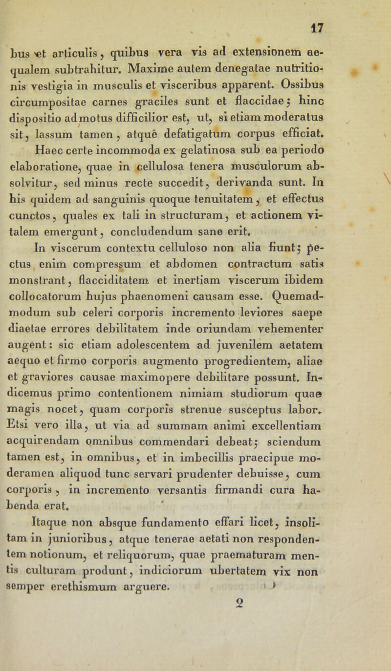 bus «t articulis, quibus vera vis ad extensionem ae- qualem subtrahitur. Maxime autem denegatae nutritio- nis vestigia in musculis et visceribus apparent. Ossibus circumpositae carnes graciles sunt et flaccidae ; hinc dispositio admotus difficilior est, ut, si etiam moderatus sit, lassum tamen, atque defatigatum corpus efficiat. Haec certe incommoda ex gelatinosa sub ea periodo elaboratione, quae in cellulosa tenera musculorum ab- solvitur, sed minus recte succedit, derivanda sunt. In his quidem ad sanguinis quoque tenuitatem, et effectus cunctos, quales ex tali in structuram, et actionem vi- talem emergunt, concludendum sane erit. In viscerum contextu celluloso non alia fiunt; pe- ctus enim compressum et abdomen contractum satis monstrant, flacciditatem et inertiam viscerum ibidem collocatorum hujus phaenomeni causam esse. Quemad- modum sub celeri corporis incremento leviores saepe diaetae errores debilitatem inde oriundam vehementer augent: sic etiam adolescentem ad juvenilem aetatem aequo et firmo corporis augmento progredientem, aliae et graviores causae maximopere debilitare possunt. In- dicemus primo contentionem nimiam studiorum quae magis nocet, quam corporis strenue susceptus labor. Etsi vero illa, ut via ad summam animi excellentiam acquirendam omnibus commendari debeat; sciendum tamen est, in omnibus, et in imbecillis praecipue mo- deramen aliquod tunc servari prudenter debuisse, cum corporis , in incremento versantis firmandi cura ha- benda erat. Itaque non absque fundamento effari licet, insoli- tam in junioribus, atque tenerae aetati non responden- tem notionum, et reliquorum, quae praematuram men- tis culturam produnt, indiciorum ubertatem vix non semper erethismum arguere. 1 » 2