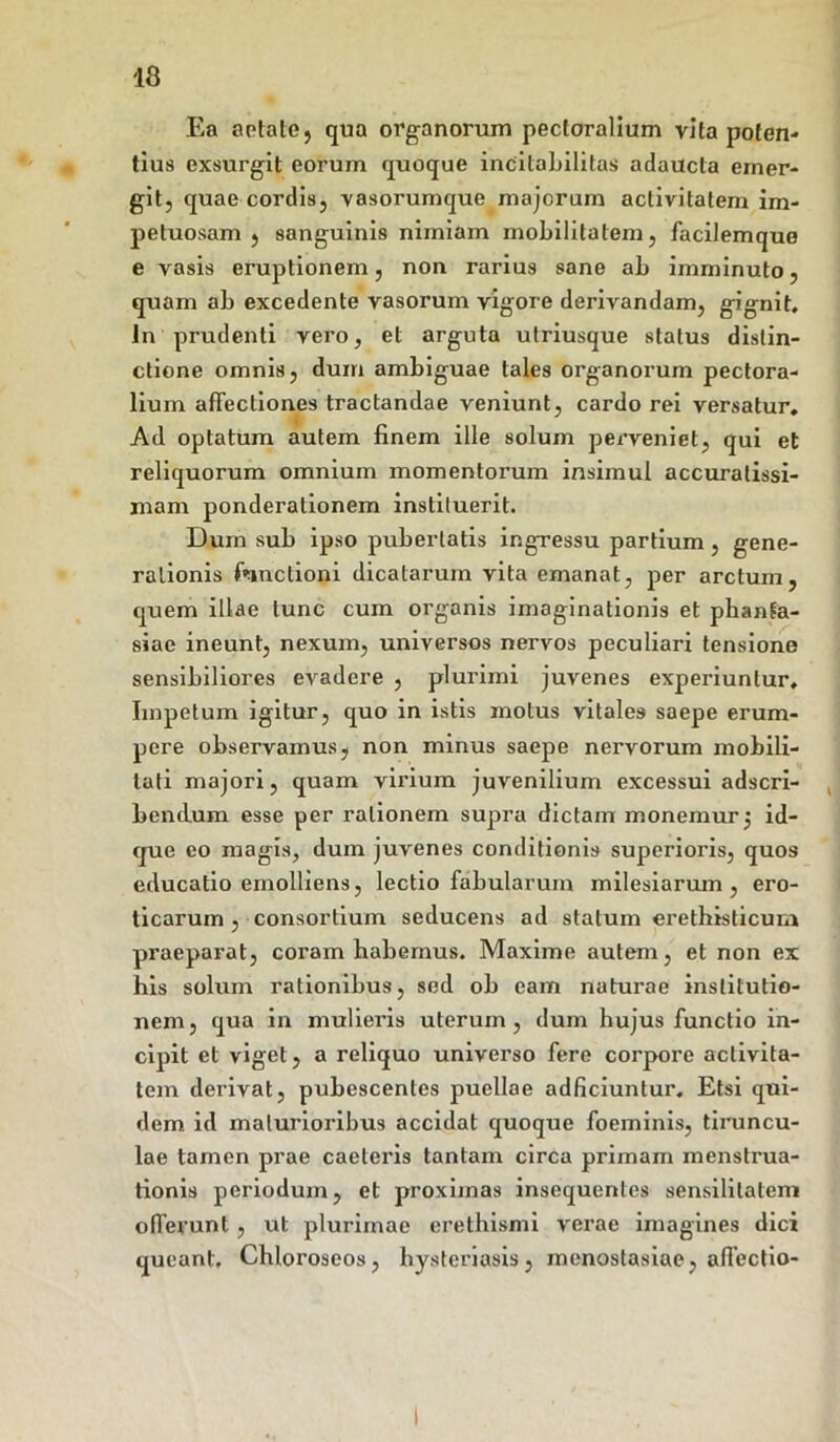 Ea aotale, qua organorum pectoralium vita poten- tius exsurgit eorum quoque incilabilitas adaucta emer- git, quae cordis, vasorumque majorum activitatem im- petuosam , sanguinis nimiam mobilitatem, facilemque e vasis eruptionem, non rarius sane ab imminuto, quam ab excedente vasorum vigore derivandam, gignit. In prudenti vero, et arguta utriusque status distin- ctione omnis, dum ambiguae tales organorum pectora- lium affectiones tractandae veniunt, cardo rei versatur. Ad optatum autem finem ille solum perveniet, qui et reliquorum omnium momentorum insimul accuratissi- mam ponderationem instituerit. Dum sub ipso pubertatis ingressu partium, gene- rationis fnnclioni dicatarum vita emanat, per arctum, quem illae tunc cum organis imaginationis et phanta- siae ineunt, nexum, universos nervos peculiari tensione sensibiliores evadere , plurimi juvenes experiuntur. Impetum igitur, quo in istis motus vitales saepe erum- pere observamus, non minus saepe nervorum mobili- tati majori, quam virium juvenilium excessui adscri- bendum esse per rationem supra dictam monemur; id- que eo magis, dum juvenes conditionis superioris, quos educatio emolliens, lectio fabularum milesiaruin , ero- ticarum , consortium seducens ad statum erethisticurn praeparat, coram habemus. Maxime autem, et non ex his solum rationibus, sed ob eam naturae institutio- nem, qua in mulieris uterum, dum hujus functio in- cipit et viget, a reliquo universo fere corpore activita- tem derivat, pubescentes puellae adficiuntur. Etsi qui- dem id maturioribus accidat quoque foeminis, tiruncu- lae tamen prae caeleris tantam circa primam menstrua- tionis periodum, et proximas insequenles sensilitatem offerunt , ut plurimae erethismi verae imagines dici queant. Chloroseos, hysteriasis, menostasiae, affectio-