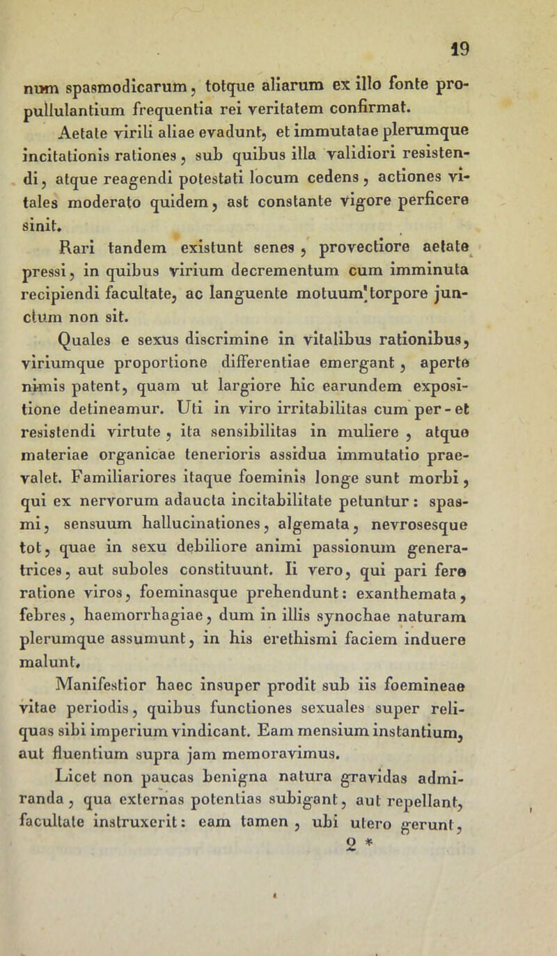 nwn spasmodicarum , totque aliarum ex illo fonte pro- pullulantium frequentia rei veritatem confirmat. Aetate virili aliae evadunt, et immutatae plerumque incitationis rationes, sub quibus illa validiori resisten- di, atque reagendi potestati locum cedens, actiones vi- tales moderato quidem, ast constante vigore perficere sinit. Rari tandem existunt senes , provectiore aetate pressi, in quibus virium decrementum cum imminuta recipiendi facultate, ac languente motuum'torpore jun- ctum non sit. Quales e sexus discrimine in vitalibus rationibus, viriumque proportione differentiae emergant, aperte nimis patent, quam ut largiore hic earundem exposi- tione detineamur. Uti in viro irritabilitas cum per-et resistendi virtute , ita sensibilitas in muliere , atque materiae organicae tenerioris assidua immutatio prae- valet. Familiariores itaque foeminis longe sunt morbi, qui ex nervorum adaucta incitabilitate petuntur: spas- mi , sensuum hallucinationes, algemata, nevrosesque tot, quae in sexu debiliore animi passionum genera- trices, aut suboles constituunt. Ii vero, qui pari fere ratione viros, foeminasque prehendunt: exanthemata, febres, haemorrhagiae, dum in illis synochae naturam plerumque assumunt, in his erethismi faciem induere malunt. Manifestior haec insuper prodit sub iis foemineae vitae periodis, quibus functiones sexuales super reli- quas sibi imperium vindicant. Eam mensium instantium, aut fluentium supra jam memoravimus. Licet non paucas benigna natura gravidas admi- randa , qua externas potentias subigant, aut repellant, facultate instruxerit: eam tamen, ubi utero gerunt, o *