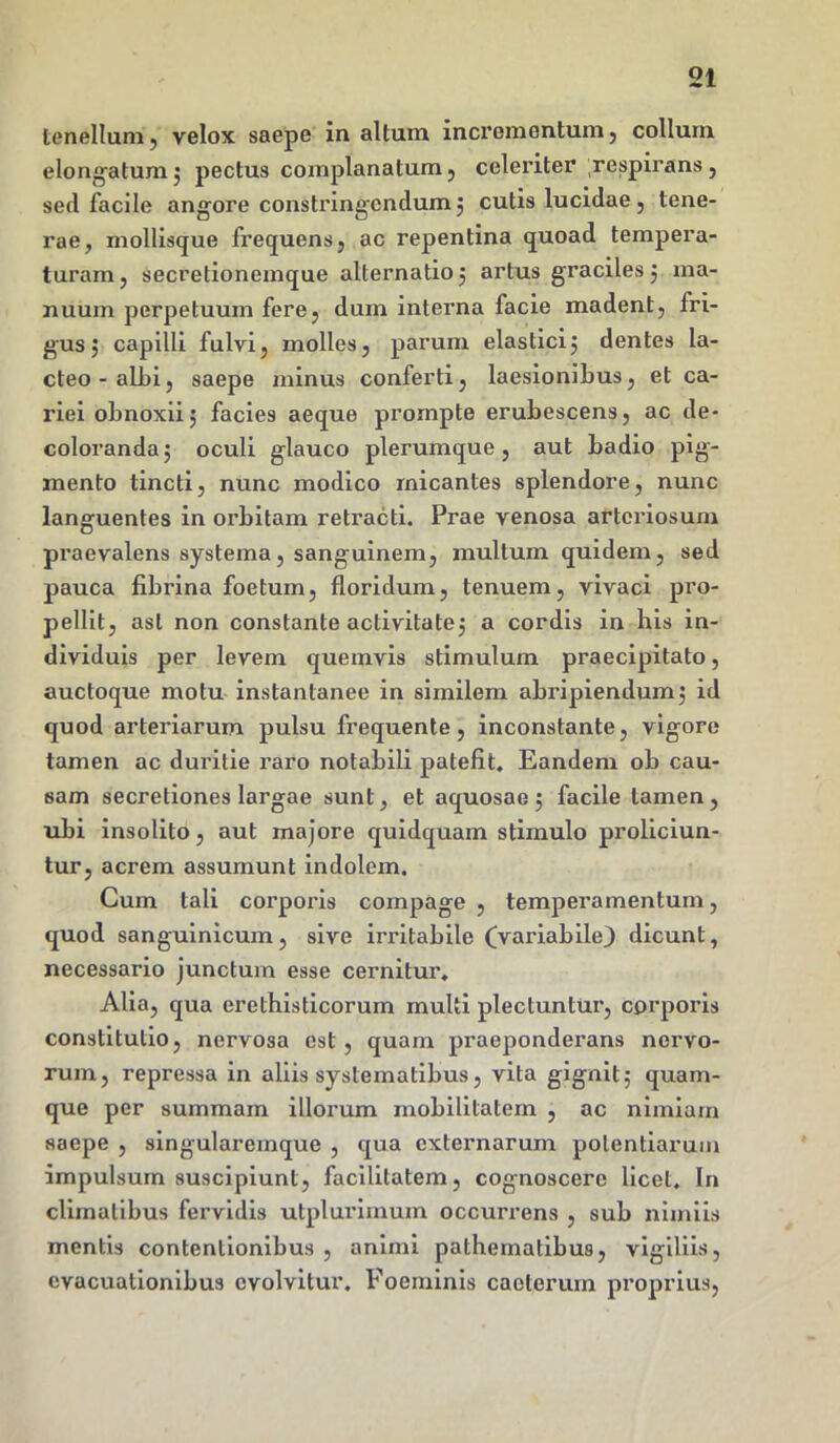 tenellum, velox saepe in altum incrementum, collum elongatum 5 pectus complanatum, celeriter respirans, sed facile angore constringendum ; cutis lucidae, tene- rae, mollisque frequens, ac repentina quoad tempera- turam, secretionemque alternatio; artus graciles ; ma- nuum perpetuum fere, dum interna facie madent, fri- gus; capilli fulvi, molles, parum elastici; dentes la- cteo-albi, saepe minus conferti, laesionibus, et ca- riei obnoxii; facies aeque prompte erubescens, ac de- coloranda; oculi glauco plerumque, aut badio pig- mento tincti, nunc modico micantes splendore, nunc languentes in orbitam retracti. Prae venosa arteriosum praevalens systema, sanguinem, multum quidem, sed pauca fibrina foetum, floridum, tenuem, vivaci pro- pellit, asl non constante activitate; a cordis in his in- dividuis per levem quemvis stimulum praecipitato, auctoque motu instantanee in similem abripiendum; id quod arteriarum pulsu frequente, inconstante, vigore tamen ac duritie raro notabili patefit. Eandem ob cau- sam secretiones largae sunt, et aquosae ; facile tamen , ubi insolito, aut majore quidquam stimulo proliciun- tur, acrem assumunt indolem. Cum tali corporis compage , temperamentum, quod sanguinicum, sive irritabile (Variabile} dicunt, necessario junctum esse cernitur. Alia, qua erethisticorum multi plectuntur, corporis constitutio, nervosa est, quam praeponderans nervo- rum, repressa in aliis systematibus, vita gignit; quam- que per summam illorum mobilitatem , ac nimiam saepe , singularemque , qua externarum potentiarum impulsum suscipiunt, facilitatem, cognoscere licet. In climatibus fervidis utplurimum occurrens , sub nimiis mentis contentionibus , animi pathematibus, vigiliis, evacuationibus evolvitur. Foeminis caeterum proprius,