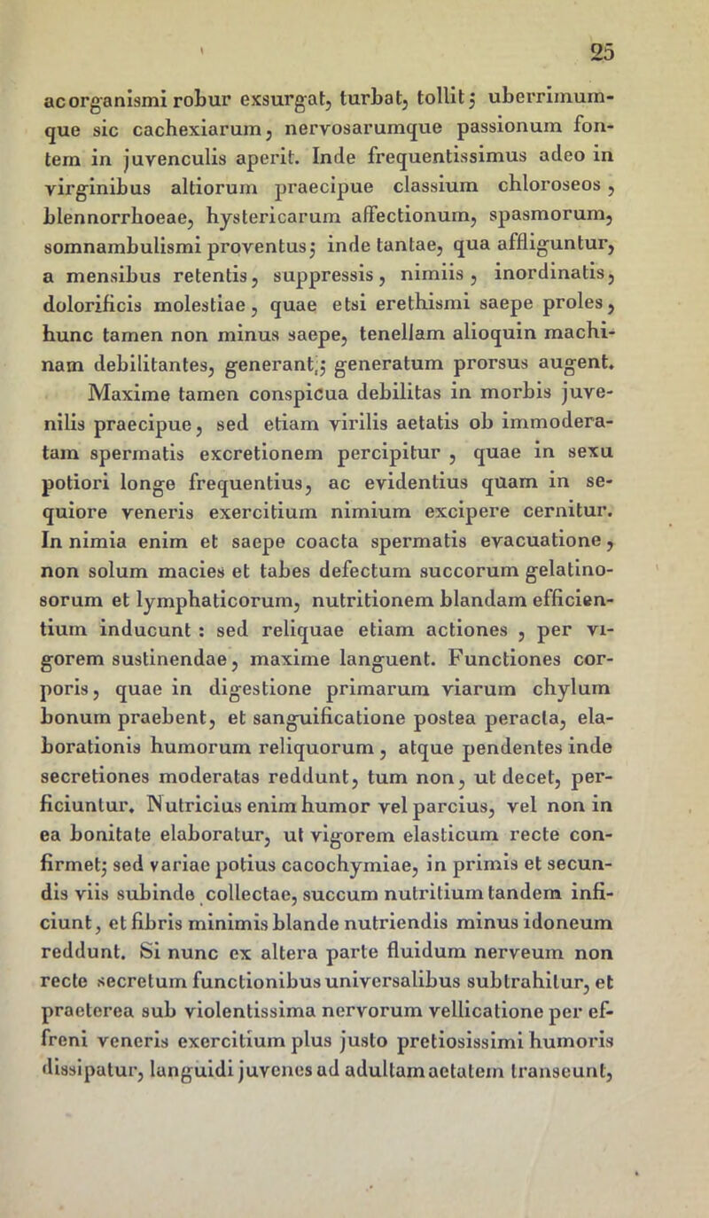 ac organismi robur exsurgat, turbat, tollit 5 uberrimum- que sic cachexiarum, nervosarumque passionum fon- tem in juvenculis aperit. Inde frequentissimus adeo in virginibus altiorum praecipue classium chloroseos , blennorrboeae, hystericarum affectionum, spasmorum, somnambulismi proventus; inde tantae, qua affliguntur, a mensibus retentis, suppressis, nimiis, inordinatis, dolorificis molestiae, quae etsi erethismi saepe proles, hunc tamen non minus saepe, tenellam alioquin machi- nam debilitantes, generant;; generatum prorsus augent. Maxime tamen conspicua debilitas in morbis juve- nilis praecipue, sed etiam virilis aetatis ob immodera- tam spermatis excretionem percipitur , quae in sexu potiori longe frequentius, ac evidentius quam in se- quiore veneris exercitium nimium excipere cernitur. In nimia enim et saepe coacta spermatis evacuatione, non solum macies et tabes defectum succorum gelatino- sorum et lymphaticorum, nutritionem blandam efficien- tium inducunt : sed reliquae etiam actiones , per vi- gorem sustinendae, maxime languent. Functiones cor- poris, quae in digestione primarum viarum chylum bonum praebent, et sanguificatione postea peracta, ela- borationis humorum reliquorum , atque pendentes inde secretiones moderatas reddunt, tum non, ut decet, per- ficiuntur. IN utricius enim humor vel parcius, vel non in ea bonitate elaboratur, ut vigorem elasticum recte con- firmet; sed variae potius cacochymiae, in primis et secun- dis viis subinde collectae, succum nutritium tandem infi- ciunt, et fibris minimis blande nutriendis minus idoneum reddunt. Si nunc ex altera parte fluidum nerveum non recte secretum functionibus universalibus subtrahitur, et praeterea sub violentissima nervorum vellicatione per ef- freni veneris exercitium plus justo pretiosissimi humoris dissipatur, languidi juvenes ad adultam aetatem transeunt,