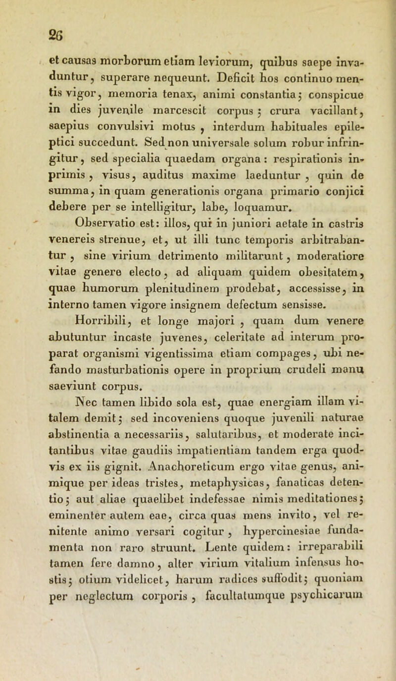 et causas morborum etiam leviorum, quibus saepe inva- duntur , superare nequeunt. Deficit hos continuo men- tis vigor, memoria tenax, animi constantia j conspicue in dies juvenile marcescit corpus ; crura vacillant, saepius convulsivi motus , interdum habituales epile- ptici succedunt. Sed non universale solum robur infrin- gitur , sed specialia quaedam organa : respirationis in- primis , visus, auditus maxime laeduntur , quin de summa, in quam generationis organa primario conjici debere per se intelligitur, labe, loquamur. Observatio est: illos, qui in juniori aetate in castris venereis strenue, et, ut illi tunc temporis arbitraban- tur , sine virium detrimento militarunt, moderatiore vitae genere electo, ad aliquam quidem obesitatem, quae humorum plenitudinem prodebat, accessisse, in interno tamen vigore insignem defectum sensisse. Horribili, et longe majori , quam dum venere abutuntur incaste juvenes, celeritate ad interum pro- parat organismi vigentissima etiam compages, ubi ne- fando masturbationis opere in proprium crudeli manu saeviunt corpus. Nec tamen libido sola est, quae energiam illam vi- talem demit j sed incoveniens quoque juvenili naturae abstinentia a necessariis, salutaribus, et moderate inci- tantibus vitae gaudiis impatientiam tandem erga quod- vis ex iis gignit. Anachoreticum ergo vitae genus, ani- mique per ideas tristes, metaphysicas, fanaticas deten- tio j aut aliae quaelibet indefessae nimis meditationes j eminenter autem eae, circa quas mens invito, vel re- nitente animo versari cogitur , hypercinesiae funda- menta non raro struunt. Lente quidem: irreparabili tamen fere damno, alter virium vitalium infensus ho- stis j otium videlicet, harum radices suffodit j quoniam per neglectum corporis , facullalumque psychicarum