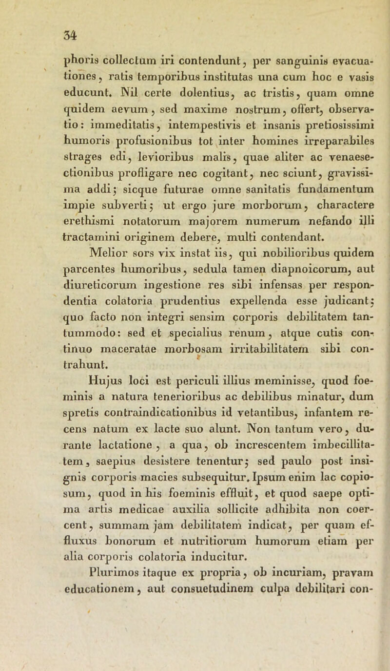 phoris collectum iri contendunt, per sanguinis evacua- tiones, ratis temporibus institutas una cum hoc e vasis educunt. Nil certe dolentius, ac tristis, quam omne quidem aevum, sed maxime nostrum, offert, observa- tio : immeditatis, intempestivis et insanis pretiosissimi humoris profusionibus tot inter homines irreparabiles strages edi, levioribus malis, quae aliter ac venaese- ctionibus profligare nec cogitant, nec sciunt, gravissi- ma addi 5 sicque futurae omne sanitatis fundamentum impie subverti j ut ergo jure morborum, charactere erethismi notatorum majorem numerum nefando illi tractamini originem debere, multi contendant. Melior sors vix instat iis, qui nobilioribus quidem parcentes humoribus, sedula tamen diapnoicorum, aut diureticorum ingestione res sibi infensas per respon- dentia colatoria prudentius expellenda esse judicant: quo facto non integri sensim corporis debilitatem tan- tummodo: sed et specialius renum, atque cutis con-. tinuo maceratae morbosam irritabilitatem sibi con- trahunt. Hujus loci est periculi illius meminisse, quod foe- minis a natura tenerioribus ac debilibus minatur, dum spretis contraindicationibus id vetantibus, infantem re- cens natum ex lacte suo alunt. Non tantum vero, du- rante lactatione, a qua, ob increscentem imbecillita- tem, saepius desistere tenentur $ sed paulo post insi- gnis corporis macies subsequitur. Ipsum eriim lac copio- sum, quod in his foeminis effluit, et quod saepe opti- ma artis medicae auxilia sollicite adhibita non coer- cent, summam jam debilitatem indicat, per quam ef- fluxus bonorum et nutritiorum humorum etiam per alia corporis colatoria inducitur. Plurimos itaque ex propria, ob incuriam, pravam educationem, aut consuetudinem culpa debilitari con-