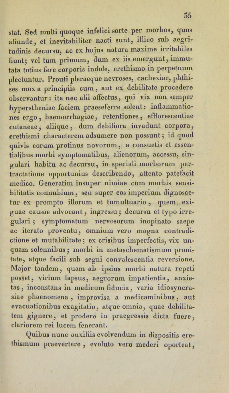 55 stat. Sed multi quoque infelici sorte per morbos, quos aliunde, et inevitabiliter nacti sunt, lllico sub aegri- tudinis decursu, ac ex hujus natura maxime irritabiles fiunt, vel tum primum, dum ex iis emergunt, immu- tata totius fere corporis indole, erethismo in perpetuum plectuntur. Prouti pleraeque nevroses, cachexiae, phthi- ses mox a principiis cum, aut ex debilitate procedere observantur: ita nec alii affectus, qui vix non semper hyperstheniae faciem praeseferre solent: inflammatio- nes ergo, haemorrhagiae, retentiones, efflorescendae cutaneae, alii que, dum debiliora invadunt corpora, erethismi characterem adsumere non possunt 5 id quod quivis eorum protinus novorum, a consuetis et essen- tialibus morbi symptomatibus, alienorum, accessu, sin- gulari habitu ac decursu, in speciali morborum per- tractatione opportunius describendo, attento patefacit medico. Generatim insuper nimiae cum morbis sensi- bilitatis connubium, seu super eos imperium dignosce- tur ex prompto illorum et tumultuario, quem exi- guae causae advocant, ingressu 3 decursu et typo irre- gulari 3 symptomatum nervosorum inopinato saepe ac iterato proventu, omnium vero magna contradi- ctione et mutabilitate 3 ex crisibus imperfectis, vix un- quam solennibus 5 morbi in metaschematismum proni- tate, atque facili sub segni convalescentia reversione. Major tandem, quam ab ipsius morbi natura repeti posset, virium lapsus, aegrorum impatientia, anxie- tas, inconstans in medicum fiducia, varia idiosyncra- siae phaenomena , improvisa a medicaminibus, aut evacuationibus exagitatio, atque omnia, quae debilita- tem gignere, et prodere in praegressis dicta fuere, clariorem rei lucem fenerant. Quibus nunc auxiliis evolvendum in dispositis ere- thismum praevertere , evoluto vero mederi oporteat,