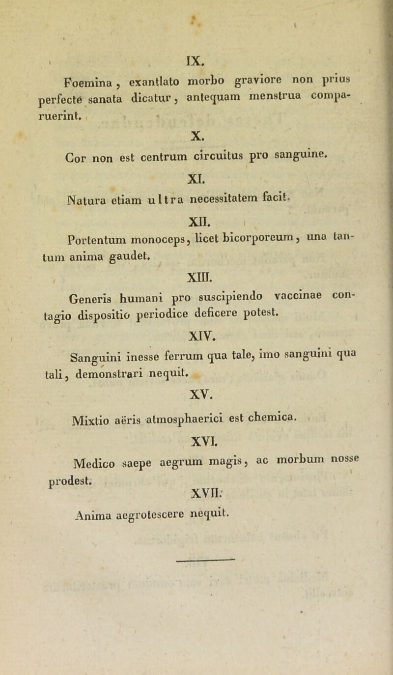 . IX. Foeinina , exantlato morbo graviore non prius perfecte sanata dicatur, antequam menstrua compa- ruerinl. X. Cor non est centrum circuitus pro sanguine. XI. Natura etiam ultra necessitatem facit- XII. Portentum monoceps, licet bicorporeum , una tan- tum anima gaudet. XIII. Generis humani pro suscipiendo vaccinae con- tagio dispositio periodice deficere potest. XIV. Sanguini inesse ferrum qua tale, imo sanguini qua tali, demonstrari nequit. XV. Mixtio aeris atmosphaerici est chemica. XVI. Medico saepe aegrum magis, ac morbum nosse prodest. XVII. Anima aegrotcscere nequit.